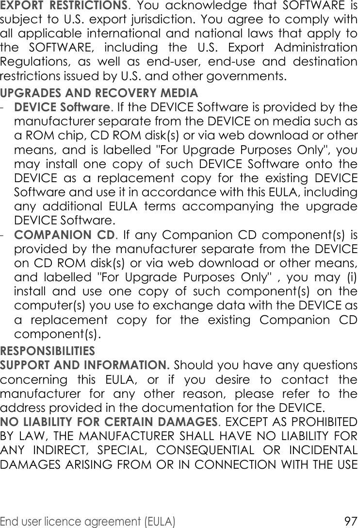 End user licence agreement (EULA)97EXPORT RESTRICTIONS. You acknowledge that SOFTWARE is subject to U.S. export jurisdiction. You agree to comply with all applicable international and national laws that apply to the SOFTWARE, including the U.S. Export Administration Regulations, as well as end-user, end-use and destination restrictions issued by U.S. and other governments.UPGRADES AND RECOVERY MEDIA-DEVICE Software. If the DEVICE Software is provided by the manufacturer separate from the DEVICE on media such as a ROM chip, CD ROM disk(s) or via web download or other means, and is labelled &quot;For Upgrade Purposes Only&quot;, you may install one copy of such DEVICE Software onto the DEVICE as a replacement copy for the existing DEVICE Software and use it in accordance with this EULA, including any additional EULA terms accompanying the upgrade DEVICE Software.-COMPANION CD. If any Companion CD component(s) is provided by the manufacturer separate from the DEVICE on CD ROM disk(s) or via web download or other means, and labelled &quot;For Upgrade Purposes Only&quot; , you may (i) install and use one copy of such component(s) on the computer(s) you use to exchange data with the DEVICE as a replacement copy for the existing Companion CD component(s). RESPONSIBILITIESSUPPORT AND INFORMATION. Should you have any questions concerning this EULA, or if you desire to contact the manufacturer for any other reason, please refer to the address provided in the documentation for the DEVICE.NO LIABILITY FOR CERTAIN DAMAGES. EXCEPT AS PROHIBITED BY LAW, THE MANUFACTURER SHALL HAVE NO LIABILITY FOR ANY INDIRECT, SPECIAL, CONSEQUENTIAL OR INCIDENTAL DAMAGES ARISING FROM OR IN CONNECTION WITH THE USE 