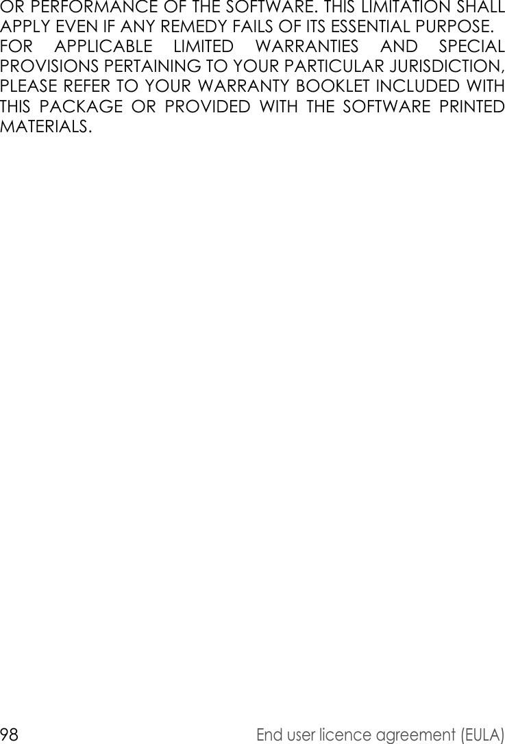 98End user licence agreement (EULA)OR PERFORMANCE OF THE SOFTWARE. THIS LIMITATION SHALL APPLY EVEN IF ANY REMEDY FAILS OF ITS ESSENTIAL PURPOSE. FOR APPLICABLE LIMITED WARRANTIES AND SPECIAL PROVISIONS PERTAINING TO YOUR PARTICULAR JURISDICTION, PLEASE REFER TO YOUR WARRANTY BOOKLET INCLUDED WITH THIS PACKAGE OR PROVIDED WITH THE SOFTWARE PRINTED MATERIALS.