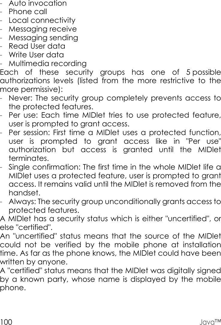 100Java™-Auto invocation-Phone call-Local connectivity-Messaging receive-Messaging sending-Read User data-Write User data-Multimedia recordingEach of these security groups has one of 5 possible authorizations levels (listed from the more restrictive to the more permissive):-Never: The security group completely prevents access to the protected features.-Per use: Each time MIDlet tries to use protected feature, user is prompted to grant access.-Per session: First time a MIDlet uses a protected function, user is prompted to grant access like in &quot;Per use&quot; authorization but access is granted until the MIDlet terminates.-Single confirmation: The first time in the whole MIDlet life a MIDlet uses a protected feature, user is prompted to grant access. It remains valid until the MIDlet is removed from the handset.-Always: The security group unconditionally grants access to protected features.A MIDlet has a security status which is either &quot;uncertified&quot;, or else &quot;certified&quot;.An &quot;uncertified&quot; status means that the source of the MIDlet could not be verified by the mobile phone at installation time. As far as the phone knows, the MIDlet could have been written by anyone.A &quot;certified&quot; status means that the MIDlet was digitally signed by a known party, whose name is displayed by the mobile phone.