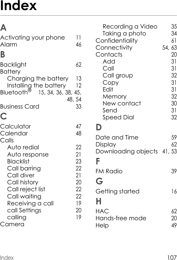 Index107IndexAActivating your phone 11Alarm 46BBacklight 62BatteryCharging the battery 13Installing the battery 12Bluetooth® 15, 34, 36, 38, 45,  48, 54Business Card 33CCalculator 47Calendar 48CallsAuto redial 22Auto response 21Blacklist 23Call barring 22Call diver 21Call history 20Call reject list 22Call waiting 22Receiving a call 19call Settings 20calling 19CameraRecording a Video 35Taking a photo 34Confidentiality 61Connectivity 54, 63Contacts 20Add 31Call 31Call group 32Copy 31Edit 31Memory 32New contact 30Send 31Speed Dial 32DDate and Time 59Display 62Downloading objects 41, 53FFM Radio 39GGetting started 16HHAC 62Hands-free mode 20Help 49