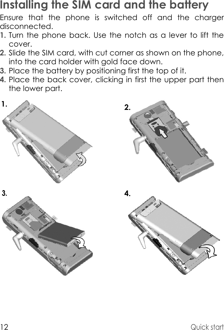 12Quick startInstalling the SIM card and the batteryEnsure that the phone is switched off and the charger disconnected.1. Turn the phone back. Use the notch as a lever to lift the cover.2. Slide the SIM card, with cut corner as shown on the phone, into the card holder with gold face down.3. Place the battery by positioning first the top of it.4. Place the back cover, clicking in first the upper part then the lower part.1.4.3.2.