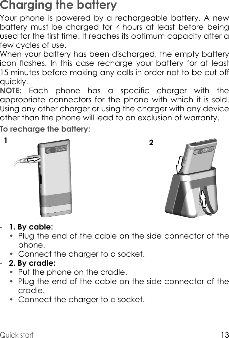 Quick start13Charging the batteryYour phone is powered by a rechargeable battery. A new battery must be charged for 4 hours at least before being used for the first time. It reaches its optimum capacity after a few cycles of use. When your battery has been discharged, the empty battery icon flashes. In this case recharge your battery for at least 15 minutes before making any calls in order not to be cut off quickly.NOTE: Each phone has a specific charger with the appropriate connectors for the phone with which it is sold. Using any other charger or using the charger with any device other than the phone will lead to an exclusion of warranty.To recharge the battery:12-1. By cable: •Plug the end of the cable on the side connector of the phone. •Connect the charger to a socket.-2. By cradle: •Put the phone on the cradle.•Plug the end of the cable on the side connector of the cradle.•Connect the charger to a socket. 