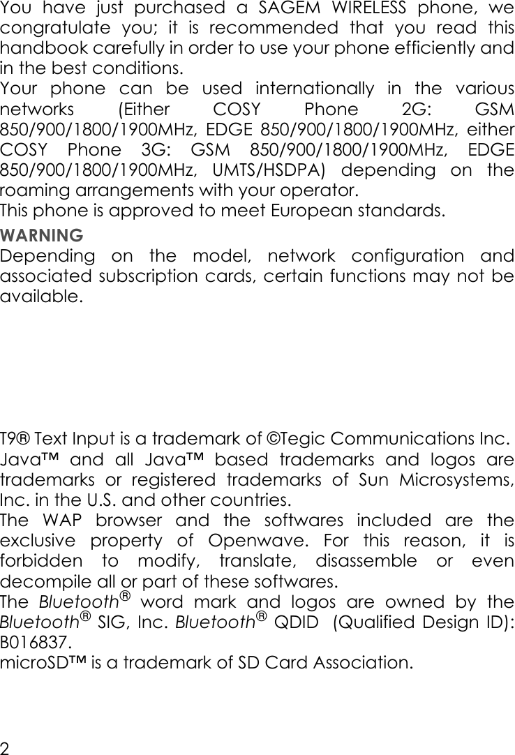 2You have just purchased a SAGEM WIRELESS phone, we congratulate you; it is recommended that you read this handbook carefully in order to use your phone efficiently and in the best conditions.Your phone can be used internationally in the various networks (Either COSY Phone 2G: GSM 850/900/1800/1900MHz,  EDGE 850/900/1800/1900MHz, either COSY Phone 3G: GSM 850/900/1800/1900MHz, EDGE 850/900/1800/1900MHz, UMTS/HSDPA) depending on the roaming arrangements with your operator.This phone is approved to meet European standards.WARNINGDepending on the model, network configuration and associated subscription cards, certain functions may not be available.T9® Text Input is a trademark of ©Tegic Communications Inc.Java™ and all Java™ based trademarks and logos are trademarks or registered trademarks of Sun Microsystems, Inc. in the U.S. and other countries.The WAP browser and the softwares included are the exclusive property of Openwave. For this reason, it is forbidden to modify, translate, disassemble or even decompile all or part of these softwares.The  Bluetooth® word mark and logos are owned by the Bluetooth® SIG, Inc. Bluetooth® QDID (Qualified  Design  ID):       B016837.microSD™ is a trademark of SD Card Association.