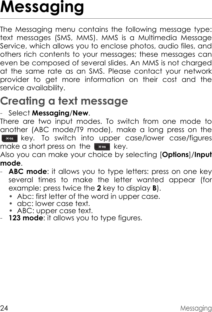 24MessagingMessagingThe Messaging menu contains the following message type: text messages (SMS, MMS). MMS is a Multimedia Message Service, which allows you to enclose photos, audio files, and others rich contents to your messages; these messages can even be composed of several slides. An MMS is not charged at the same rate as an SMS. Please contact your network provider to get more information on their cost and the service availability.Creating a text message-Select Messaging/New.There are two input modes. To switch from one mode to another (ABC mode/T9 mode), make a long press on the  key. To switch into upper case/lower case/figures       make a short press on the   key.Also you can make your choice by selecting [Options]/Inputmode.-ABC mode: it allows you to type letters: press on one key several times to make the letter wanted appear (for example: press twice the 2 key to display B).•Abc: first letter of the word in upper case.•abc: lower case text.•ABC: upper case text.-123 mode: it allows you to type figures.