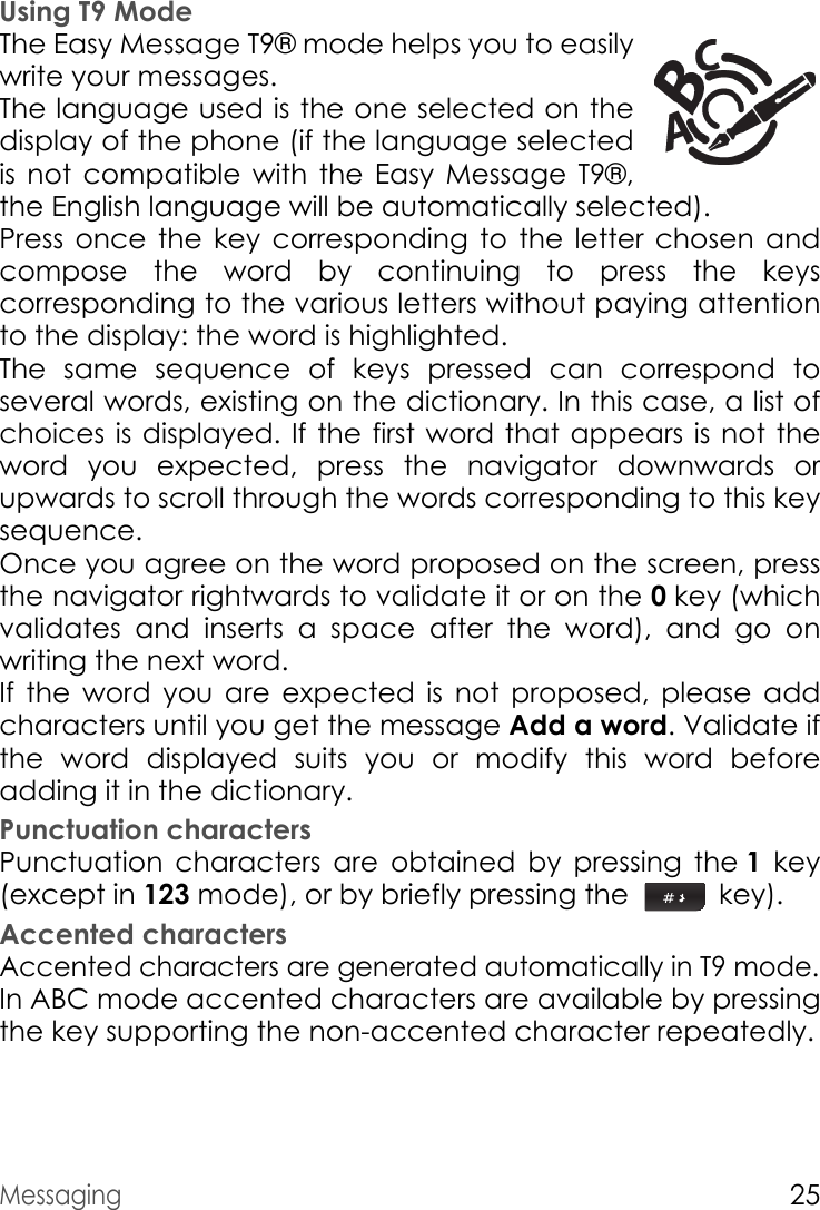 Messaging25Using T9 ModeThe Easy Message T9® mode helps you to easily write your messages.The language used is the one selected on the display of the phone (if the language selected is not compatible with the Easy Message T9®, the English language will be automatically selected).Press once the key corresponding to the letter chosen and compose the word by continuing to press the keys corresponding to the various letters without paying attention to the display: the word is highlighted.The same sequence of keys pressed can correspond to several words, existing on the dictionary. In this case, a list of choices is displayed. If the first word that appears is not the word you expected, press the navigator downwards or upwards to scroll through the words corresponding to this key sequence.Once you agree on the word proposed on the screen, press the navigator rightwards to validate it or on the 0 key (which validates and inserts a space after the word), and go on writing the next word.If the word you are expected is not proposed, please add characters until you get the message Add a word. Validate if the word displayed suits you or modify this word before adding it in the dictionary.Punctuation charactersPunctuation characters are obtained by pressing the 1 key (except in 123 mode), or by briefly pressing the   key).Accented charactersAccented characters are generated automatically in T9 mode.In ABC mode accented characters are available by pressing the key supporting the non-accented character repeatedly.