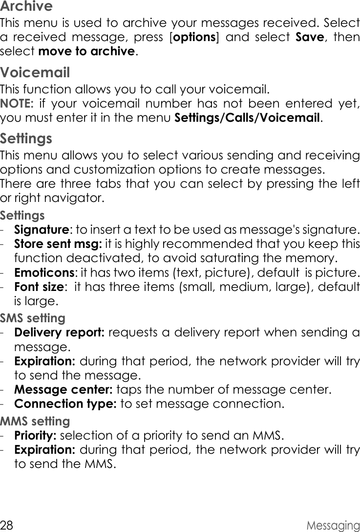 28MessagingArchiveThis menu is used to archive your messages received. Select a received message, press [options] and select Save, then select move to archive.VoicemailThis function allows you to call your voicemail.NOTE: if your voicemail number has not been entered yet, you must enter it in the menu Settings/Calls/Voicemail.SettingsThis menu allows you to select various sending and receiving options and customization options to create messages.There are three tabs that you can select by pressing the left or right navigator.Settings-Signature: to insert a text to be used as message&apos;s signature.-Store sent msg: it is highly recommended that you keep this function deactivated, to avoid saturating the memory.-Emoticons: it has two items (text, picture), default  is picture.-Font size: it has three items (small, medium, large), default         is large. SMS setting-Delivery report: requests a delivery report when sending a message.-Expiration: during that period, the network provider will try to send the message. -Message center: taps the number of message center.-Connection type: to set message connection.MMS setting-Priority: selection of a priority to send an MMS.-Expiration: during that period, the network provider will try to send the MMS.