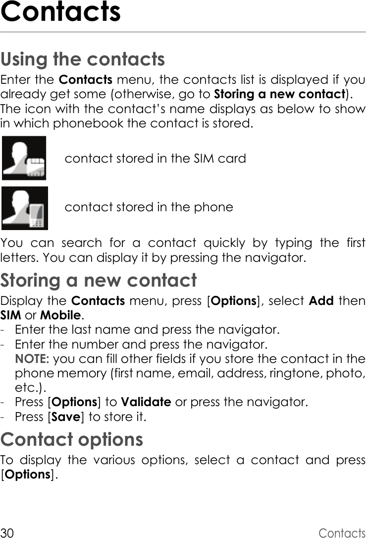 30ContactsContactsUsing the contactsEnter the Contacts menu, the contacts list is displayed if you already get some (otherwise, go to Storing a new contact).The icon with the contact’s name displays as below to show in which phonebook the contact is stored.contact stored in the SIM cardcontact stored in the phoneYou can search for a contact quickly by typing the first letters. You can display it by pressing the navigator.Storing a new contactDisplay the Contacts menu, press [Options], select Add then SIM or Mobile.-Enter the last name and press the navigator.-Enter the number and press the navigator. NOTE: you can fill other fields if you store the contact in the phone memory (first name, email, address, ringtone, photo, etc.).-Press [Options] to Validate or press the navigator.-Press [Save] to store it.Contact optionsTo display the various options, select a contact and press [Options].