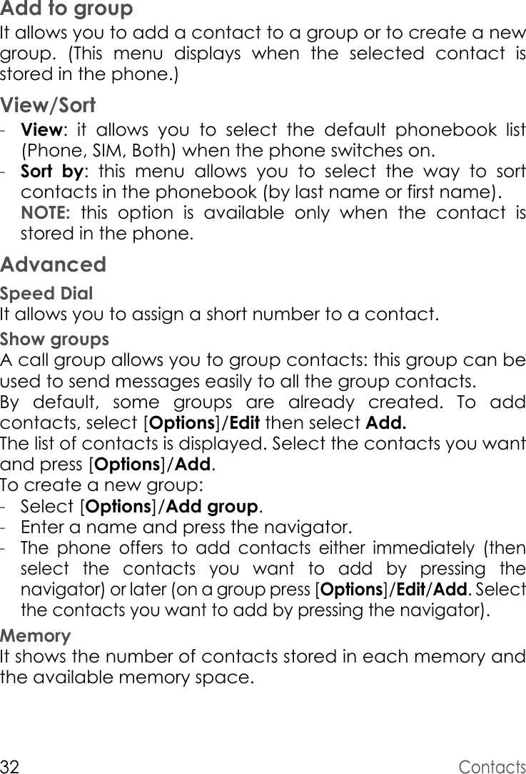 32ContactsAdd to groupIt allows you to add a contact to a group or to create a new group. (This menu displays when the selected contact is stored in the phone.)View/Sort-View: it allows you to select the default phonebook list (Phone, SIM, Both) when the phone switches on.-Sort by: this menu allows you to select the way to sort contacts in the phonebook (by last name or first name). NOTE:  this option is available only when the contact is stored in the phone.AdvancedSpeed DialIt allows you to assign a short number to a contact.Show groupsA call group allows you to group contacts: this group can be used to send messages easily to all the group contacts. By default, some groups are already created. To add contacts, select [Options]/Edit then select Add. The list of contacts is displayed. Select the contacts you want and press [Options]/Add. To create a new group:-Select [Options]/Add group. -Enter a name and press the navigator. -The phone offers to add contacts either immediately (then select the contacts you want to add by pressing the navigator) or later (on a group press [Options]/Edit/Add. Select the contacts you want to add by pressing the navigator).MemoryIt shows the number of contacts stored in each memory and the available memory space.