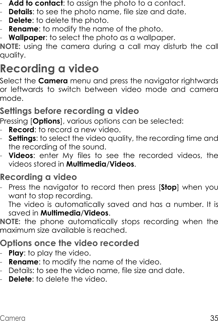 Camera35-Add to contact: to assign the photo to a contact.-Details: to see the photo name, file size and date.-Delete: to delete the photo.-Rename: to modify the name of the photo.-Wallpaper: to select the photo as a wallpaper.NOTE: using the camera during a call may disturb the call quality.Recording a videoSelect the Camera menu and press the navigator rightwards or leftwards to switch between video mode and camera mode.Settings before recording a videoPressing [Options], various options can be selected:-Record: to record a new video.-Settings: to select the video quality, the recording time and the recording of the sound.-Videos: enter My files to see the recorded videos, the videos stored in Multimedia/Videos.Recording a video-Press the navigator to record then press [Stop] when you want to stop recording.  The video is automatically saved and has a number. It is saved in Multimedia/Videos.NOTE: the phone automatically stops recording when the maximum size available is reached.Options once the video recorded-Play: to play the video.-Rename: to modify the name of the video.-Details: to see the video name, file size and date.-Delete: to delete the video.