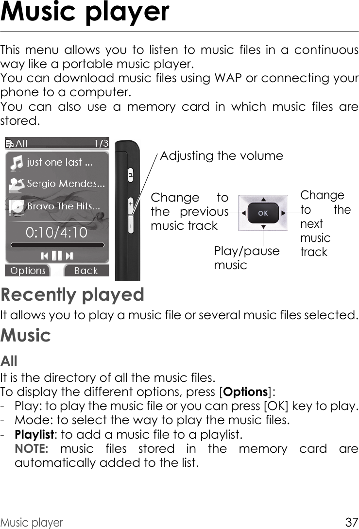 Music player37Music playerThis menu allows you to listen to music files in a continuous way like a portable music player.You can download music files using WAP or connecting your phone to a computer.You can also use a memory card in which music files are stored.Adjusting the volume Change to the next music trackChange to the previous music trackPlay/pause musicRecently playedIt allows you to play a music file or several music files selected.MusicAllIt is the directory of all the music files.To display the different options, press [Options]:-Play: to play the music file or you can press [OK] key to play.-Mode: to select the way to play the music files. -Playlist: to add a music file to a playlist. NOTE:  music files stored in the memory card are automatically added to the list.