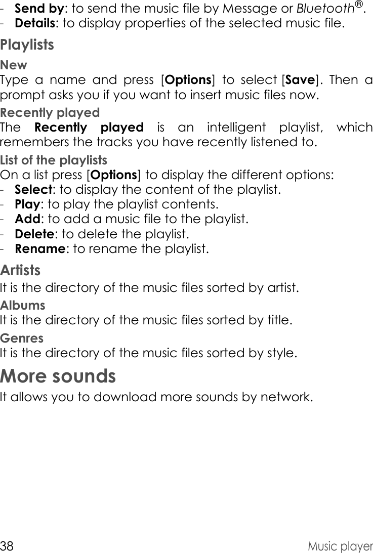 38Music player-Send by: to send the music file by Message or Bluetooth®.-Details: to display properties of the selected music file.PlaylistsNewType a name and press [Options] to select [Save]. Then a prompt asks you if you want to insert music files now.Recently playedThe  Recently played is an intelligent playlist, which remembers the tracks you have recently listened to. List of the playlistsOn a list press [Options] to display the different options:-Select: to display the content of the playlist.-Play: to play the playlist contents.-Add: to add a music file to the playlist.-Delete: to delete the playlist.-Rename: to rename the playlist.ArtistsIt is the directory of the music files sorted by artist.AlbumsIt is the directory of the music files sorted by title.GenresIt is the directory of the music files sorted by style.More soundsIt allows you to download more sounds by network.