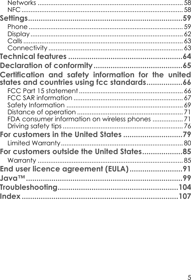 5Networks ................................................................................. 58NFC .......................................................................................... 58Settings.........................................................................59Phone ...................................................................................... 59Display..................................................................................... 62Calls ......................................................................................... 63Connectivity ........................................................................... 63Technical features ......................................................64Declaration of conformity..........................................65Certification and safety information for the united states and countries using fcc standards.................66FCC Part 15 statement .......................................................... 66FCC SAR information ............................................................. 67Safety Information ................................................................. 69Distance of operation ........................................................... 71FDA consumer information on wireless phones ................. 71Driving safety tips ................................................................... 76For customers in the United States ............................79Limited Warranty.................................................................... 80For customers outside the United States...................85Warranty ................................................................................. 85End user licence agreement (EULA) .........................91Java™..........................................................................99Troubleshooting.........................................................104Index ..........................................................................107