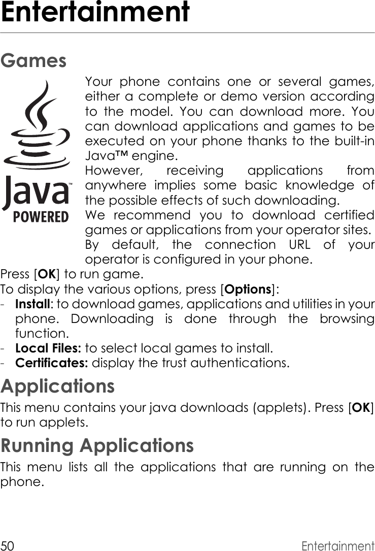 50EntertainmentEntertainmentGamesYour phone contains one or several games, either a complete or demo version according to the model. You can download more. You can download applications and games to be executed on your phone thanks to the built-in Java™ engine.However, receiving applications from anywhere implies some basic knowledge of the possible effects of such downloading.We recommend you to download certified games or applications from your operator sites. By default, the connection URL of your operator is configured in your phone.Press [OK] to run game.To display the various options, press [Options]:-Install: to download games, applications and utilities in your phone. Downloading is done through the browsing function.-Local Files: to select local games to install.-Certificates: display the trust authentications.ApplicationsThis menu contains your java downloads (applets). Press [OK] to run applets.Running ApplicationsThis menu lists all the applications that are running on the phone.