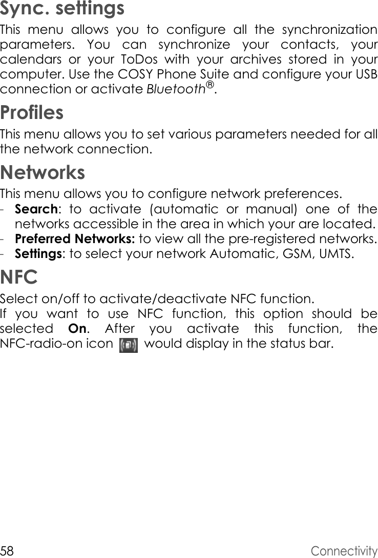 58ConnectivitySync. settingsThis menu allows you to configure all the synchronization parameters.  You can synchronize your contacts, your calendars or your ToDos with your archives stored in your computer. Use the COSY Phone Suite and configure your USB connection or activate Bluetooth®.ProfilesThis menu allows you to set various parameters needed for all the network connection.NetworksThis menu allows you to configure network preferences.-Search: to activate (automatic or manual) one of the networks accessible in the area in which your are located.-Preferred Networks: to view all the pre-registered networks.-Settings: to select your network Automatic, GSM, UMTS.NFCSelect on/off to activate/deactivate NFC function.If you want to use NFC function, this option should be selected  On. After you activate this function, the NFC-radio-on icon   would display in the status bar.