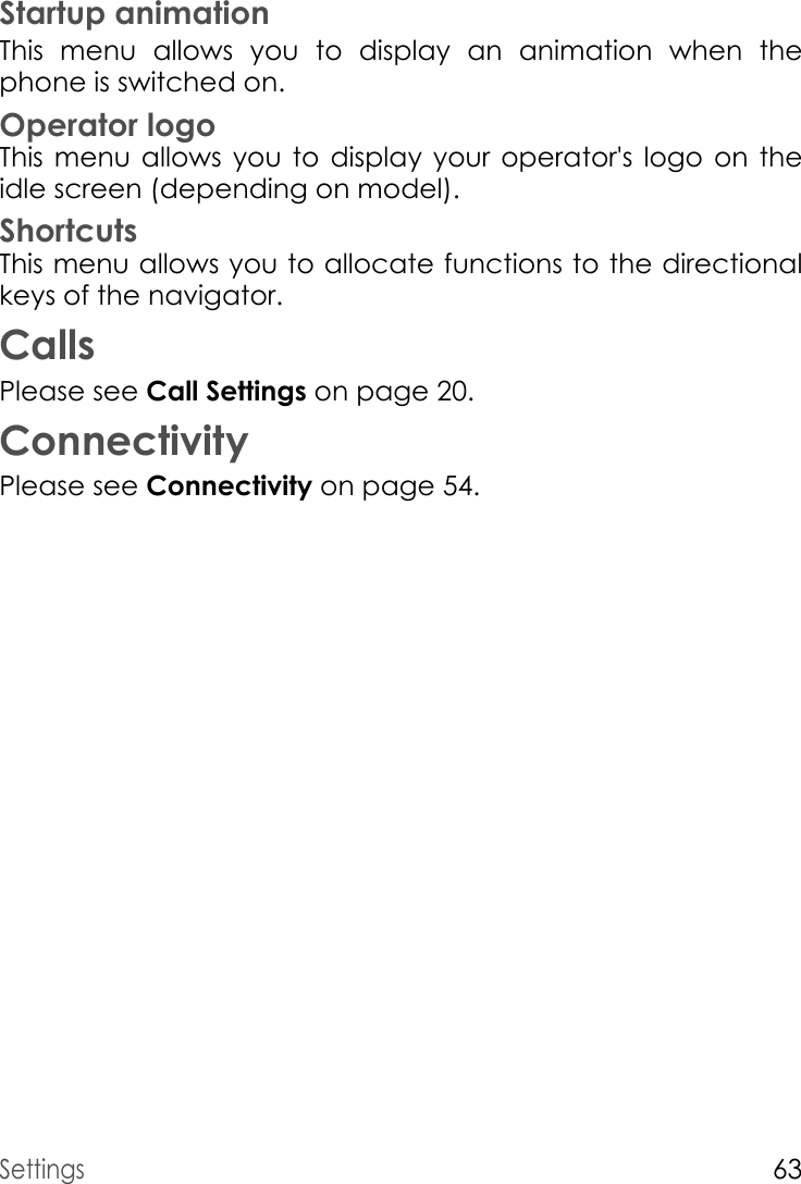 Settings63Startup animationThis menu allows you to display an animation when the phone is switched on.Operator logoThis menu allows you to display your operator&apos;s logo on the idle screen (depending on model).ShortcutsThis menu allows you to allocate functions to the directional keys of the navigator.CallsPlease see Call Settings on page 20.ConnectivityPlease see Connectivity on page 54.