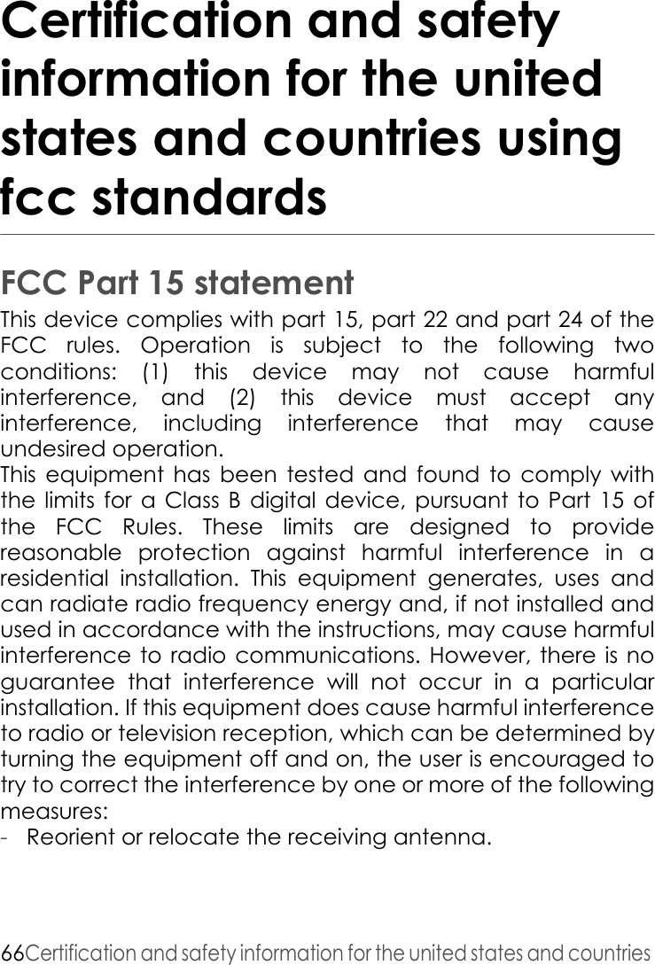 66Certification and safety information for the united states and countries Certification and safety information for the united states and countries using fcc standardsFCC Part 15 statementThis device complies with part 15, part 22 and part 24 of the FCC rules. Operation is subject to the following two conditions: (1) this device may not cause harmful interference, and (2) this device must accept any interference, including interference that may cause undesired operation. This equipment has been tested and found to comply with the limits for a Class B digital device, pursuant to Part 15 of the FCC Rules. These limits are designed to provide reasonable protection against harmful interference in a residential installation. This equipment generates, uses and can radiate radio frequency energy and, if not installed and used in accordance with the instructions, may cause harmful interference to radio communications. However, there is no guarantee that interference will not occur in a particular installation. If this equipment does cause harmful interference to radio or television reception, which can be determined by turning the equipment off and on, the user is encouraged to try to correct the interference by one or more of the following measures:-Reorient or relocate the receiving antenna. 