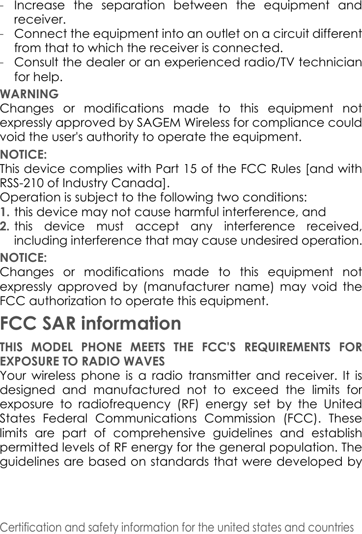 Certification and safety information for the united states and countries -Increase the separation between the equipment and receiver. -Connect the equipment into an outlet on a circuit different from that to which the receiver is connected. -Consult the dealer or an experienced radio/TV technician for help. WARNINGChanges or modifications made to this equipment not expressly approved by SAGEM Wireless for compliance could void the user&apos;s authority to operate the equipment.NOTICE:This device complies with Part 15 of the FCC Rules [and with RSS-210 of Industry Canada].Operation is subject to the following two conditions:1. this device may not cause harmful interference, and 2.this device must accept any interference received, including interference that may cause undesired operation.NOTICE:Changes or modifications made to this equipment not expressly approved by (manufacturer name) may void the FCC authorization to operate this equipment.FCC SAR informationTHIS MODEL PHONE MEETS THE FCC&apos;S REQUIREMENTS FOR EXPOSURE TO RADIO WAVES Your wireless phone is a radio transmitter and receiver. It is designed and manufactured not to exceed the limits for exposure to radiofrequency (RF) energy set by the United States Federal Communications Commission (FCC). These limits are part of comprehensive guidelines and establish permitted levels of RF energy for the general population. The guidelines are based on standards that were developed by 