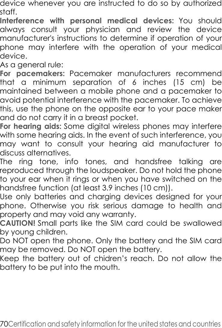 70Certification and safety information for the united states and countries device whenever you are instructed to do so by authorized staff.Interference with personal medical devices: You should always consult your physician and review the device manufacturer&apos;s instructions to determine if operation of your phone may interfere with the operation of your medical device. As a general rule:For pacemakers: Pacemaker manufacturers recommend that a minimum separation of 6 inches (15 cm) be maintained between a mobile phone and a pacemaker to avoid potential interference with the pacemaker. To achieve this, use the phone on the opposite ear to your pace maker and do not carry it in a breast pocket. For hearing aids: Some digital wireless phones may interfere with some hearing aids. In the event of such interference, you may want to consult your hearing aid manufacturer to discuss alternatives. The ring tone, info tones, and handsfree talking are reproduced through the loudspeaker. Do not hold the phone to your ear when it rings or when you have switched on the handsfree function (at least 3.9 inches (10 cm)). Use only batteries and charging devices designed for your phone. Otherwise you risk serious damage to health and property and may void any warranty. CAUTION! Small parts like the SIM card could be swallowed by young children. Do NOT open the phone. Only the battery and the SIM card may be removed. Do NOT open the battery. Keep the battery out of chidren’s reach. Do not allow the battery to be put into the mouth.