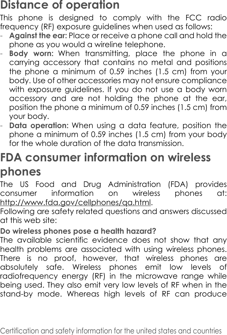 Certification and safety information for the united states and countries Distance of operationThis phone is designed to comply with the FCC radio frequency (RF) exposure guidelines when used as follows:-Against the ear: Place or receive a phone call and hold the phone as you would a wireline telephone. -Body worn: When transmitting, place the phone in a carrying accessory that contains no metal and positions the phone a minimum of 0.59 inches (1.5 cm) from your body. Use of other accessories may not ensure compliance with exposure guidelines. If you do not use a body worn accessory and are not holding the phone at the ear, position the phone a minimum of 0.59 inches (1.5 cm) from your body. -Data operation: When using a data feature, position the phone a minimum of 0.59 inches (1.5 cm) from your body for the whole duration of the data transmission. FDA consumer information on wireless phonesThe US Food and Drug Administration (FDA) provides consumer information on wireless phones at: http://www.fda.gov/cellphones/qa.html.Following are safety related questions and answers discussed at this web site: Do wireless phones pose a health hazard? The available scientific evidence does not show that any health problems are associated with using wireless phones. There is no proof, however, that wireless phones are absolutely safe. Wireless phones emit low levels of radiofrequency energy (RF) in the microwave range while being used. They also emit very low levels of RF when in the stand-by mode. Whereas high levels of RF can produce 