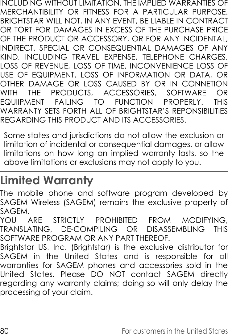 80For customers in the United StatesINCLUDING WITHOUT LIMITATION, THE IMPLIED WARRANTIES OF MERCHANTIBILITY OR FITNESS FOR A PARTICULAR PURPOSE. BRIGHTSTAR WILL NOT, IN ANY EVENT, BE LIABLE IN CONTRACT OR TORT FOR DAMAGES IN EXCESS OF THE PURCHASE PRICE OF THE PRODUCT OR ACCESSORY, OR FOR ANY INCIDENTAL, INDIRECT, SPECIAL OR CONSEQUENTIAL DAMAGES OF ANY KIND, INCLUDING TRAVEL EXPENSE, TELEPHONE CHARGES, LOSS OF REVENUE, LOSS OF TIME, INCONVENIENCE LOSS OF USE OF EQUIPMENT, LOSS OF INFORMATION OR DATA, OR OTHER DAMAGE OR LOSS CAUSED BY OR IN CONNETION WITH THE PRODUCTS, ACCESSORIES, SOFTWARE OR EQUIIPMENT FAILING TO FUNCTION PROPERLY. THIS WARRANTY SETS FORTH ALL OF BRIGHTSTAR’S REPONSIBILITIES REGARDING THIS PRODUCT AND ITS ACCESSORIES.Some states and jurisdictions do not allow the exclusion or limitation of incidental or consequential damages, or allow limitations on how long an implied warranty lasts, so the above limitations or exclusions may not apply to you.Limited WarrantyThe mobile phone and software program developed by SAGEM Wireless (SAGEM) remains the exclusive property of SAGEM. YOU ARE STRICTLY PROHIBITED FROM MODIFYING, TRANSLATING, DE-COMPILING OR DISASSEMBLING THIS SOFTWARE PROGRAM OR ANY PART THEREOF. Brightstar US, Inc. (Brightstar) is the exclusive distributor for SAGEM in the United States and is responsible for all warranties for SAGEM phones and accessories sold in the United States. Please DO NOT contact SAGEM directly regarding any warranty claims; doing so will only delay the processing of your claim. 