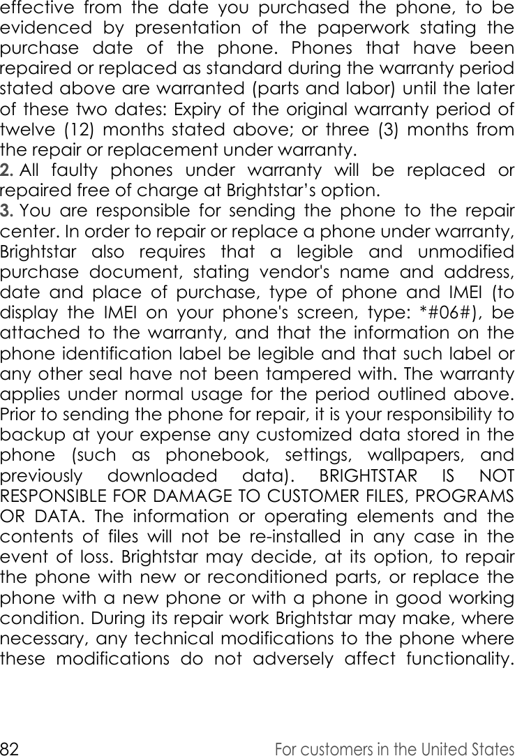 82For customers in the United Stateseffective from the date you purchased the phone, to be evidenced by presentation of the paperwork stating the purchase date of the phone. Phones that have been repaired or replaced as standard during the warranty period stated above are warranted (parts and labor) until the later of these two dates: Expiry of the original warranty period of twelve (12) months stated above; or three (3) months from the repair or replacement under warranty. 2. All faulty phones under warranty will be replaced or repaired free of charge at Brightstar’s option.3. You are responsible for sending the phone to the repair center. In order to repair or replace a phone under warranty, Brightstar also requires that a legible and unmodified purchase document, stating vendor&apos;s name and address, date and place of purchase, type of phone and IMEI (to display the IMEI on your phone&apos;s screen, type: *#06#), be attached to the warranty, and that the information on the phone identification label be legible and that such label or any other seal have not been tampered with. The warranty applies under normal usage for the period outlined above. Prior to sending the phone for repair, it is your responsibility to backup at your expense any customized data stored in the phone (such as phonebook, settings, wallpapers, and previously downloaded data). BRIGHTSTAR IS NOT RESPONSIBLE FOR DAMAGE TO CUSTOMER FILES, PROGRAMS OR DATA. The information or operating elements and the contents of files will not be re-installed in any case in the event of loss. Brightstar may decide, at its option, to repair the phone with new or reconditioned parts, or replace the phone with a new phone or with a phone in good working condition. During its repair work Brightstar may make, where necessary, any technical modifications to the phone where these modifications do not adversely affect functionality. 