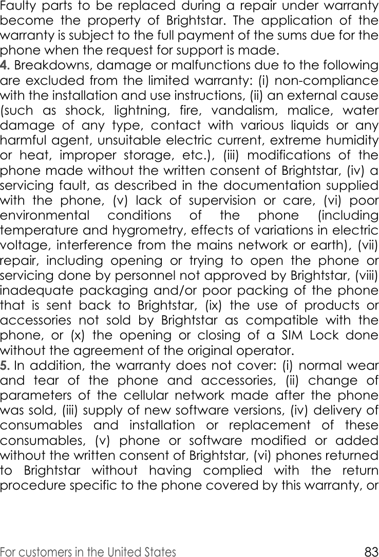 For customers in the United States83Faulty parts to be replaced during a repair under warranty become the property of Brightstar. The application of the warranty is subject to the full payment of the sums due for the phone when the request for support is made. 4. Breakdowns, damage or malfunctions due to the following are excluded from the limited warranty: (i) non-compliance with the installation and use instructions, (ii) an external cause (such as shock, lightning, fire, vandalism, malice, water damage of any type, contact with various liquids or any harmful agent, unsuitable electric current, extreme humidity or heat, improper storage, etc.), (iii) modifications of the phone made without the written consent of Brightstar, (iv) a servicing fault, as described in the documentation supplied with the phone, (v) lack of supervision or care, (vi) poor environmental conditions of the phone (including temperature and hygrometry, effects of variations in electric voltage, interference from the mains network or earth), (vii) repair, including opening or trying to open the phone or servicing done by personnel not approved by Brightstar, (viii) inadequate packaging and/or poor packing of the phone that is sent back to Brightstar, (ix) the use of products or accessories not sold by Brightstar as compatible with the phone, or (x) the opening or closing of a SIM Lock done without the agreement of the original operator. 5. In addition, the warranty does not cover: (i) normal wear and tear of the phone and accessories, (ii) change of parameters of the cellular network made after the phone was sold, (iii) supply of new software versions, (iv) delivery of consumables and installation or replacement of these consumables, (v) phone or software modified or added without the written consent of Brightstar, (vi) phones returned to Brightstar without having complied with the return procedure specific to the phone covered by this warranty, or 