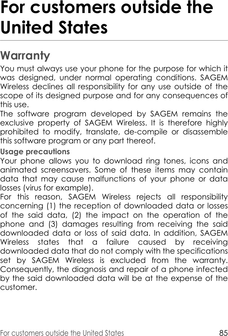 For customers outside the United States85For customers outside the United StatesWarrantyYou must always use your phone for the purpose for which it was designed, under normal operating conditions. SAGEM Wireless declines all responsibility for any use outside of the scope of its designed purpose and for any consequences of this use. The software program developed by SAGEM remains the exclusive property of SAGEM Wireless. It is therefore highly prohibited to modify, translate, de-compile or disassemble this software program or any part thereof. Usage precautionsYour phone allows you to download ring tones, icons and animated screensavers. Some of these items may contain data that may cause malfunctions of your phone or data losses (virus for example). For this reason, SAGEM Wireless rejects all responsibility concerning (1) the reception of downloaded data or losses of the said data, (2) the impact on the operation of the phone and (3) damages resulting from receiving the said downloaded data or loss of said data. In addition, SAGEM Wireless states that a failure caused by receiving downloaded data that do not comply with the specifications set by SAGEM Wireless is excluded from the warranty. Consequently, the diagnosis and repair of a phone infected by the said downloaded data will be at the expense of the customer. 