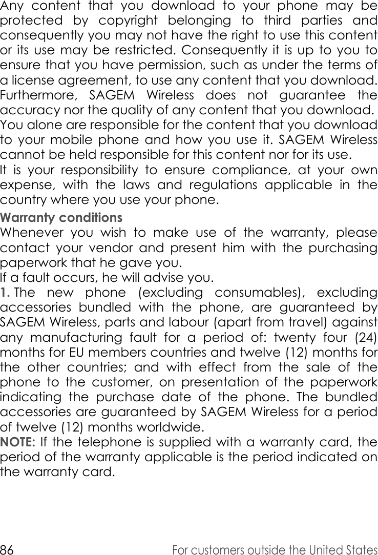 86For customers outside the United StatesAny content that you download to your phone may be protected by copyright belonging to third parties and consequently you may not have the right to use this content or its use may be restricted. Consequently it is up to you to ensure that you have permission, such as under the terms of a license agreement, to use any content that you download. Furthermore, SAGEM Wireless does not guarantee the accuracy nor the quality of any content that you download. You alone are responsible for the content that you download to your mobile phone and how you use it. SAGEM Wireless cannot be held responsible for this content nor for its use. It is your responsibility to ensure compliance, at your own expense, with the laws and regulations applicable in the country where you use your phone. Warranty conditionsWhenever you wish to make use of the warranty, please contact your vendor and present him with the purchasing paperwork that he gave you. If a fault occurs, he will advise you. 1. The new phone (excluding consumables), excluding accessories bundled with the phone, are guaranteed by SAGEM Wireless, parts and labour (apart from travel) against any manufacturing fault for a period of: twenty four (24) months for EU members countries and twelve (12) months for the other countries; and with effect from the sale of the phone to the customer, on presentation of the paperwork indicating the purchase date of the phone. The bundled accessories are guaranteed by SAGEM Wireless for a period of twelve (12) months worldwide.NOTE: If the telephone is supplied with a warranty card, the period of the warranty applicable is the period indicated on the warranty card. 