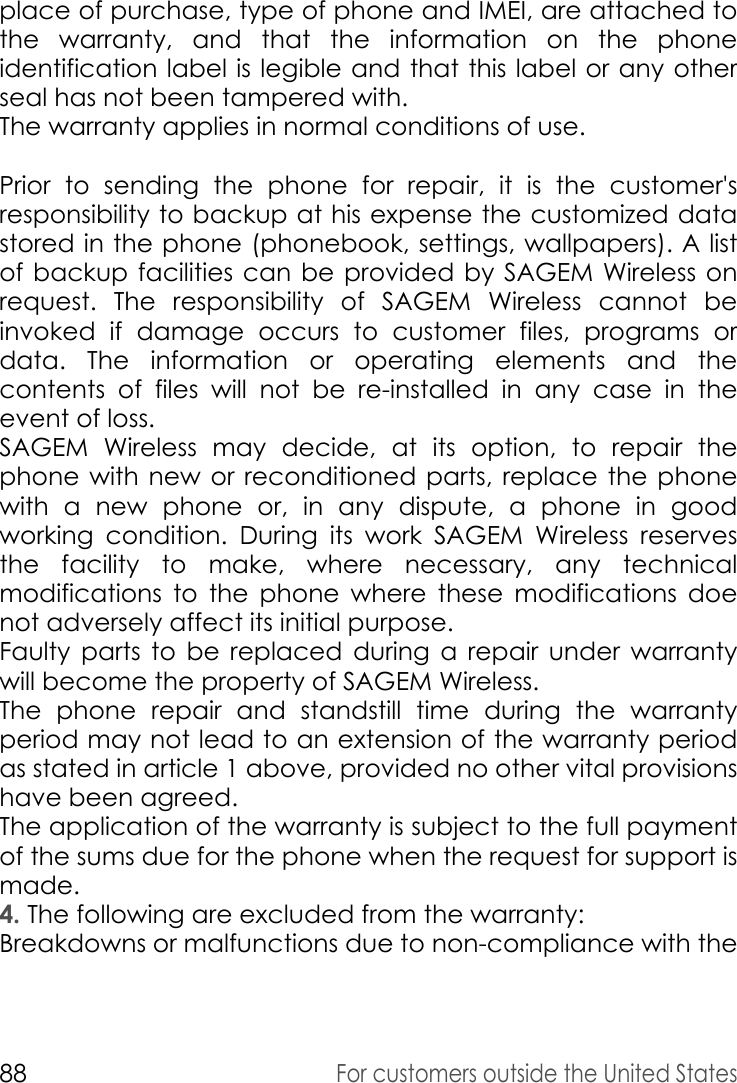 88For customers outside the United Statesplace of purchase, type of phone and IMEI, are attached to the warranty, and that the information on the phone identification label is legible and that this label or any other seal has not been tampered with. The warranty applies in normal conditions of use. Prior to sending the phone for repair, it is the customer&apos;s responsibility to backup at his expense the customized data stored in the phone (phonebook, settings, wallpapers). A list of backup facilities can be provided by SAGEM Wireless on request. The responsibility of SAGEM Wireless cannot be invoked if damage occurs to customer files, programs or data. The information or operating elements and the contents of files will not be re-installed in any case in the event of loss. SAGEM Wireless may decide, at its option, to repair the phone with new or reconditioned parts, replace the phone with a new phone or, in any dispute, a phone in good working condition. During its work SAGEM Wireless reserves the facility to make, where necessary, any technical modifications to the phone where these modifications doe not adversely affect its initial purpose. Faulty parts to be replaced during a repair under warranty will become the property of SAGEM Wireless. The phone repair and standstill time during the warranty period may not lead to an extension of the warranty period as stated in article 1 above, provided no other vital provisions have been agreed. The application of the warranty is subject to the full payment of the sums due for the phone when the request for support is made.4. The following are excluded from the warranty: Breakdowns or malfunctions due to non-compliance with the 