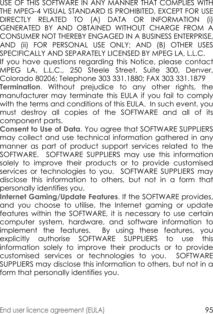 End user licence agreement (EULA)95USE OF THIS SOFTWARE IN ANY MANNER THAT COMPLIES WITH THE MPEG-4 VISUAL STANDARD IS PROHIBITED, EXCEPT FOR USE DIRECTLY RELATED TO (A) DATA OR INFORMATION (i) GENERATED BY AND OBTAINED WITHOUT CHARGE FROM A CONSUMER NOT THEREBY ENGAGED IN A BUSINESS ENTERPRISE, AND (ii) FOR PERSONAL USE ONLY; AND (B) OTHER USES SPECIFICALLY AND SEPARATELY LICENSED BY MPEG LA, L.L.C.If you have questions regarding this Notice, please contact MPEG LA, L.L.C., 250 Steele Street, Suite 300, Denver, Colorado 80206; Telephone 303 331.1880; FAX 303 331.1879 Termination. Without prejudice to any other rights, the manufacturer may terminate this EULA if you fail to comply with the terms and conditions of this EULA.  In such event, you must destroy all copies of the SOFTWARE and all of its component parts.Consent to Use of Data. You agree that SOFTWARE SUPPLIERS may collect and use technical information gathered in any manner as part of product support services related to the SOFTWARE.  SOFTWARE SUPPLIERS may use this information solely to improve their products or to provide customised services or technologies to you.  SOFTWARE SUPPLIERS may disclose this information to others, but not in a form that personally identifies you.Internet Gaming/Update Features. If the SOFTWARE provides, and you choose to utilise, the Internet gaming or update features within the SOFTWARE, it is necessary to use certain computer system, hardware, and software information to implement the features.  By using these features, you explicitly authorise SOFTWARE SUPPLIERS to use this information solely to improve their products or to provide customised services or technologies to you.  SOFTWARE SUPPLIERS may disclose this information to others, but not in a form that personally identifies you.