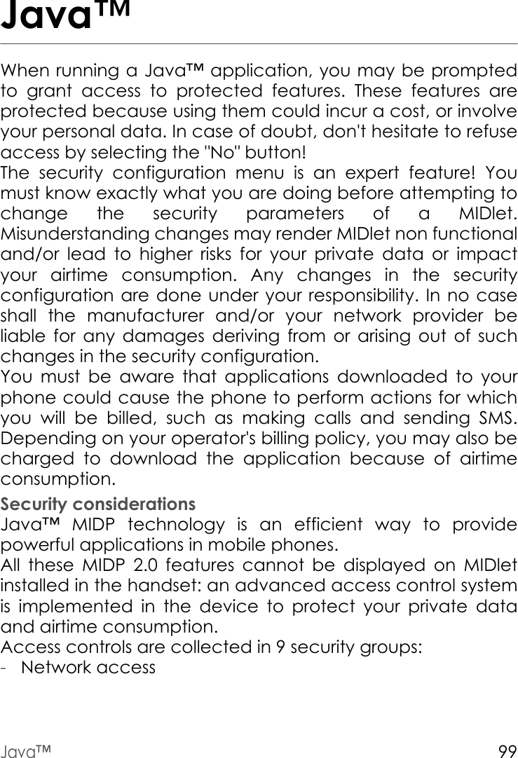 Java™99Java™When running a Java™ application, you may be prompted to grant access to protected features. These features are protected because using them could incur a cost, or involve your personal data. In case of doubt, don&apos;t hesitate to refuse access by selecting the &quot;No&quot; button!The security configuration menu is an expert feature! You must know exactly what you are doing before attempting to change the security parameters of a MIDlet. Misunderstanding changes may render MIDlet non functional and/or lead to higher risks for your private data or impact your airtime consumption. Any changes in the security configuration are done under your responsibility. In no case shall the manufacturer and/or your network provider be liable for any damages deriving from or arising out of such changes in the security configuration.You must be aware that applications downloaded to your phone could cause the phone to perform actions for which you will be billed, such as making calls and sending SMS. Depending on your operator&apos;s billing policy, you may also be charged to download the application because of airtime consumption.Security considerationsJava™ MIDP technology is an efficient way to provide powerful applications in mobile phones.All these MIDP 2.0 features cannot be displayed on MIDlet installed in the handset: an advanced access control system is implemented in the device to protect your private data and airtime consumption.Access controls are collected in 9 security groups:-Network access