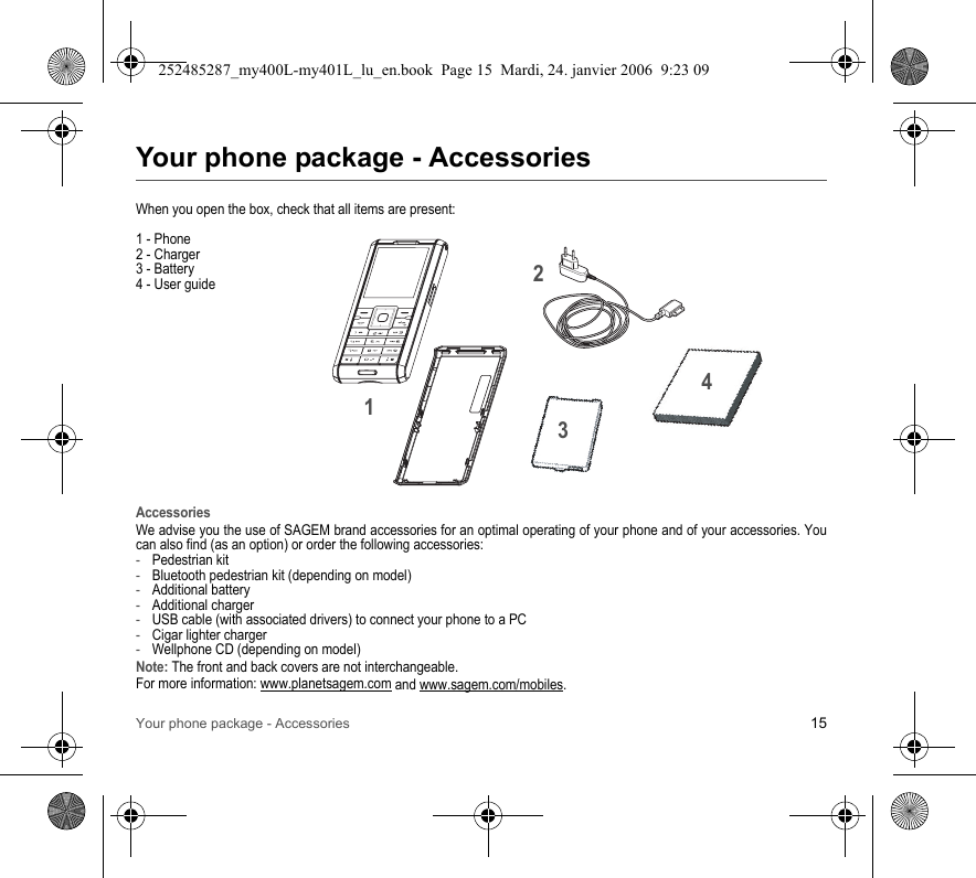 Your phone package - Accessories 15Your phone package - AccessoriesWhen you open the box, check that all items are present:1 - Phone2 - Charger3 - Battery4 - User guideAccessoriesWe advise you the use of SAGEM brand accessories for an optimal operating of your phone and of your accessories. Youcan also find (as an option) or order the following accessories:-Pedestrian kit-Bluetooth pedestrian kit (depending on model)-Additional battery-Additional charger-USB cable (with associated drivers) to connect your phone to a PC-Cigar lighter charger-Wellphone CD (depending on model)Note: The front and back covers are not interchangeable.For more information: www.planetsagem.com and www.sagem.com/mobiles.2134252485287_my400L-my401L_lu_en.book  Page 15  Mardi, 24. janvier 2006  9:23 09
