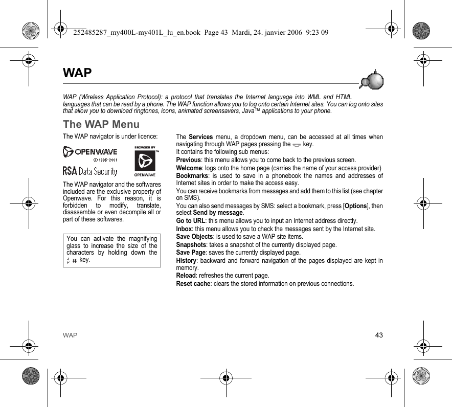WAP 43WAPWAP (Wireless Application Protocol): a protocol that translates the Internet language into WML and HTMLlanguages that can be read by a phone. The WAP function allows you to log onto certain Internet sites. You can log onto sitesthat allow you to download ringtones, icons, animated screensavers, Java™ applications to your phone.The WAP MenuThe Services menu, a dropdown menu, can be accessed at all times whennavigating through WAP pages pressing the  key.It contains the following sub menus:Previous: this menu allows you to come back to the previous screen.Welcome: logs onto the home page (carries the name of your access provider)Bookmarks: is used to save in a phonebook the names and addresses ofInternet sites in order to make the access easy.You can receive bookmarks from messages and add them to this list (see chapteron SMS).You can also send messages by SMS: select a bookmark, press [Options], thenselect Send by message.Go to URL: this menu allows you to input an Internet address directly.Inbox: this menu allows you to check the messages sent by the Internet site.Save Objects: is used to save a WAP site items.Snapshots: takes a snapshot of the currently displayed page.Save Page: saves the currently displayed page.History: backward and forward navigation of the pages displayed are kept inmemory.Reload: refreshes the current page.Reset cache: clears the stored information on previous connections.The WAP navigator is under licence:The WAP navigator and the softwaresincluded are the exclusive property ofOpenwave. For this reason, it isforbidden to modify, translate,disassemble or even decompile all orpart of these softwares.You can activate the magnifyingglass to increase the size of thecharacters by holding down thekey.252485287_my400L-my401L_lu_en.book  Page 43  Mardi, 24. janvier 2006  9:23 09