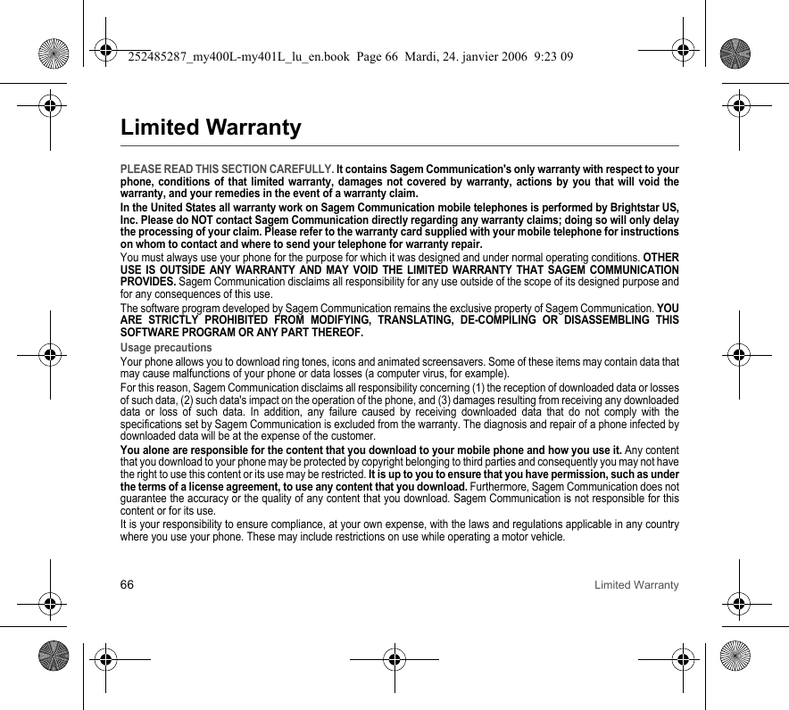 66 Limited WarrantyLimited WarrantyPLEASE READ THIS SECTION CAREFULLY. It contains Sagem Communication&apos;s only warranty with respect to your phone, conditions of that limited warranty, damages not covered by warranty, actions by you that will void the warranty, and your remedies in the event of a warranty claim.In the United States all warranty work on Sagem Communication mobile telephones is performed by Brightstar US, Inc. Please do NOT contact Sagem Communication directly regarding any warranty claims; doing so will only delay the processing of your claim. Please refer to the warranty card supplied with your mobile telephone for instructions on whom to contact and where to send your telephone for warranty repair.You must always use your phone for the purpose for which it was designed and under normal operating conditions. OTHER USE IS OUTSIDE ANY WARRANTY AND MAY VOID THE LIMITED WARRANTY THAT SAGEM COMMUNICATION PROVIDES. Sagem Communication disclaims all responsibility for any use outside of the scope of its designed purpose and for any consequences of this use.The software program developed by Sagem Communication remains the exclusive property of Sagem Communication. YOU ARE STRICTLY PROHIBITED FROM MODIFYING, TRANSLATING, DE-COMPILING OR DISASSEMBLING THIS SOFTWARE PROGRAM OR ANY PART THEREOF.Usage precautionsYour phone allows you to download ring tones, icons and animated screensavers. Some of these items may contain data that may cause malfunctions of your phone or data losses (a computer virus, for example).For this reason, Sagem Communication disclaims all responsibility concerning (1) the reception of downloaded data or losses of such data, (2) such data&apos;s impact on the operation of the phone, and (3) damages resulting from receiving any downloaded data or loss of such data. In addition, any failure caused by receiving downloaded data that do not comply with the specifications set by Sagem Communication is excluded from the warranty. The diagnosis and repair of a phone infected by downloaded data will be at the expense of the customer.You alone are responsible for the content that you download to your mobile phone and how you use it. Any content that you download to your phone may be protected by copyright belonging to third parties and consequently you may not have the right to use this content or its use may be restricted. It is up to you to ensure that you have permission, such as under the terms of a license agreement, to use any content that you download. Furthermore, Sagem Communication does not guarantee the accuracy or the quality of any content that you download. Sagem Communication is not responsible for this content or for its use.It is your responsibility to ensure compliance, at your own expense, with the laws and regulations applicable in any country where you use your phone. These may include restrictions on use while operating a motor vehicle. 252485287_my400L-my401L_lu_en.book  Page 66  Mardi, 24. janvier 2006  9:23 09