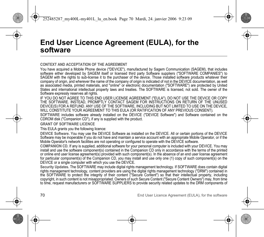 70 End User Licence Agreement (EULA), for the softwareEnd User Licence Agreement (EULA), for the softwareCONTEXT AND ACCEPTATION OF THE AGREEMENTYou have acquired a Mobile Phone device (&quot;DEVICE&quot;), manufactured by Sagem Communication (SAGEM), that includes software either developed by SAGEM itself or licensed third party Software suppliers (&quot;SOFTWARE COMPANIES&quot;) to SAGEM with the rights to sub-license it to the purchaser of the device. Those installed software products whatever their company of origin, and wherever the name of the company of origin is indicated of not in the DEVICE documentation, as well as associated media, printed materials, and &quot;online&quot; or electronic documentation (&quot;SOFTWARE&quot;) are protected by United States and international intellectual property laws and treaties. The SOFTWARE is licensed, not sold. The owner of the Software expressly reserves all rights.IF YOU DO NOT AGREE TO THIS END USER LICENSE AGREEMENT (&quot;EULA&quot;), DO NOT USE THE DEVICE OR COPY THE SOFTWARE. INSTEAD, PROMPTLY CONTACT SAGEM FOR INSTRUCTIONS ON RETURN OF THE UNUSED DEVICE(S) FOR A REFUND. ANY USE OF THE SOFTWARE, INCLUDING BUT NOT LIMITED TO USE ON THE DEVICE, WILL CONSTITUTE YOUR AGREEMENT TO THIS EULA (OR RATIFICATION OF ANY PREVIOUS CONSENT).SOFTWARE includes software already installed on the DEVICE (&quot;DEVICE Software&quot;) and Software contained on the CDROM disk (&quot;Companion CD&quot;), if any is supplied with the product.GRANT OF SOFTWARE LICENCEThis EULA grants you the following licence:DEVICE Software. You may use the DEVICE Software as installed on the DEVICE. All or certain portions of the DEVICE Software may be inoperable if you do not have and maintain a service account with an appropriate Mobile Operator, or if the Mobile Operator&apos;s network facilities are not operating or configured to operate with the DEVICE software.COMPANION CD. If any is supplied, additional software for your personal computer is included with your DEVICE. You may install and use the software component(s) contained in the Companion CD only in accordance with the terms of the printed or online end user license agreement(s) provided with such component(s). In the absence of an end user license agreement for particular component(s) of the Companion CD, you may install and use only one (1) copy of such component(s) on the DEVICE or a single computer with which you use the DEVICE.Security Updates. The SOFTWARE may include digital rights management technology. If SOFTWARE does contain digital rights management technology, content providers are using the digital rights management technology (&quot;DRM&quot;) contained in the SOFTWARE to protect the integrity of their content (&quot;Secure Content&quot;) so that their intellectual property, including copyright, in such content is not misappropriated. Owners of such Secure Content (&quot;Secure Content Owners&quot;) may, from time to time, request manufacturers or SOFTWARE SUPPLIERS to provide security related updates to the DRM components of 252485287_my400L-my401L_lu_en.book  Page 70  Mardi, 24. janvier 2006  9:23 09