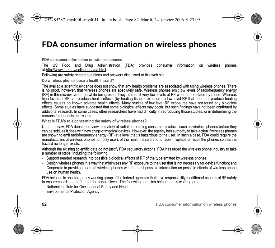 82 FDA consumer information on wireless phonesFDA consumer information on wireless phonesFDA consumer information on wireless phonesThe US Food and Drug Administration (FDA) provides consumer information on wireless phones at:http://www.fda.gov/cellphones/qa.html.Following are safety related questions and answers discussed at this web site:Do wireless phones pose a health hazard?The available scientific evidence does not show that any health problems are associated with using wireless phones. There is no proof, however, that wireless phones are absolutely safe. Wireless phones emit low levels of radiofrequency energy (RF) in the microwave range while being used. They also emit very low levels of RF when in the stand-by mode. Whereas high levels of RF can produce health effects (by heating tissue), exposure to low level RF that does not produce heating effects causes no known adverse health effects. Many studies of low level RF exposures have not found any biological effects. Some studies have suggested that some biological effects may occur, but such findings have not been confirmed by additional research. In some cases, other researchers have had difficulty in reproducing those studies, or in determining the reasons for inconsistent results.What is FDA&apos;s role concerning the safety of wireless phones?Under the law, FDA does not review the safety of radiation-emitting consumer products such as wireless phones before they can be sold, as it does with new drugs or medical devices. However, the agency has authority to take action if wireless phones are shown to emit radiofrequency energy (RF) at a level that is hazardous to the user. In such a case, FDA could require the manufacturers of wireless phones to notify users of the health hazard and to repair, replace or recall the phones so that the hazard no longer exists.Although the existing scientific data do not justify FDA regulatory actions, FDA has urged the wireless phone industry to take a number of steps, including the following:-Support needed research into possible biological effects of RF of the type emitted by wireless phones;-Design wireless phones in a way that minimizes any RF exposure to the user that is not necessary for device function; and-Cooperate in providing users of wireless phones with the best possible information on possible effects of wireless phone use on human health.FDA belongs to an interagency working group of the federal agencies that have responsibility for different aspects of RF safety to ensure coordinated efforts at the federal level. The following agencies belong to this working group:-National Institute for Occupational Safety and Health-Environmental Protection Agency252485287_my400L-my401L_lu_en.book  Page 82  Mardi, 24. janvier 2006  9:23 09