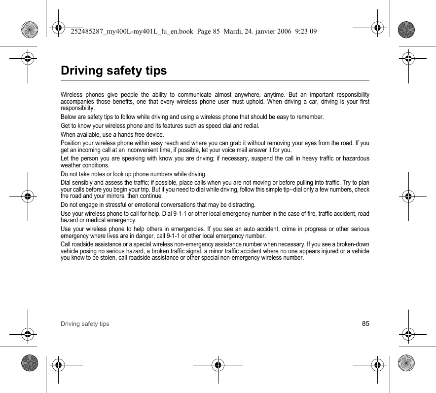 Driving safety tips 85Driving safety tipsWireless phones give people the ability to communicate almost anywhere, anytime. But an important responsibility accompanies those benefits, one that every wireless phone user must uphold. When driving a car, driving is your first responsibility.Below are safety tips to follow while driving and using a wireless phone that should be easy to remember.Get to know your wireless phone and its features such as speed dial and redial.When available, use a hands free device.Position your wireless phone within easy reach and where you can grab it without removing your eyes from the road. If you get an incoming call at an inconvenient time, if possible, let your voice mail answer it for you.Let the person you are speaking with know you are driving; if necessary, suspend the call in heavy traffic or hazardous weather conditions.Do not take notes or look up phone numbers while driving.Dial sensibly and assess the traffic; if possible, place calls when you are not moving or before pulling into traffic. Try to plan your calls before you begin your trip. But if you need to dial while driving, follow this simple tip--dial only a few numbers, check the road and your mirrors, then continue.Do not engage in stressful or emotional conversations that may be distracting.Use your wireless phone to call for help. Dial 9-1-1 or other local emergency number in the case of fire, traffic accident, road hazard or medical emergency.Use your wireless phone to help others in emergencies. If you see an auto accident, crime in progress or other serious emergency where lives are in danger, call 9-1-1 or other local emergency number.Call roadside assistance or a special wireless non-emergency assistance number when necessary. If you see a broken-down vehicle posing no serious hazard, a broken traffic signal, a minor traffic accident where no one appears injured or a vehicle you know to be stolen, call roadside assistance or other special non-emergency wireless number.252485287_my400L-my401L_lu_en.book  Page 85  Mardi, 24. janvier 2006  9:23 09