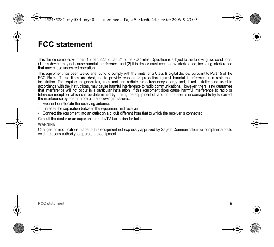 FCC statement 9FCC statementThis device complies with part 15, part 22 and part 24 of the FCC rules. Operation is subject to the following two conditions: (1) this device may not cause harmful interference, and (2) this device must accept any interference, including interference that may cause undesired operation.This equipment has been tested and found to comply with the limits for a Class B digital device, pursuant to Part 15 of the FCC Rules. These limits are designed to provide reasonable protection against harmful interference in a residential installation. This equipment generates, uses and can radiate radio frequency energy and, if not installed and used in accordance with the instructions, may cause harmful interference to radio communications. However, there is no guarantee that interference will not occur in a particular installation. If this equipment does cause harmful interference to radio or television reception, which can be determined by turning the equipment off and on, the user is encouraged to try to correct the interference by one or more of the following measures:-Reorient or relocate the receiving antenna.-Increase the separation between the equipment and receiver.-Connect the equipment into an outlet on a circuit different from that to which the receiver is connected.Consult the dealer or an experienced radio/TV technician for help.WARNINGChanges or modifications made to this equipment not expressly approved by Sagem Communication for compliance could void the user&apos;s authority to operate the equipment.252485287_my400L-my401L_lu_en.book  Page 9  Mardi, 24. janvier 2006  9:23 09