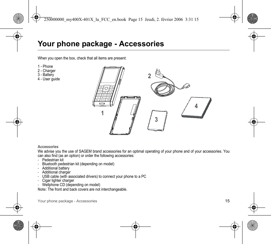 Your phone package - Accessories 15Your phone package - AccessoriesWhen you open the box, check that all items are present:1 - Phone2 - Charger3 - Battery4 - User guideAccessoriesWe advise you the use of SAGEM brand accessories for an optimal operating of your phone and of your accessories. Youcan also find (as an option) or order the following accessories:-Pedestrian kit-Bluetooth pedestrian kit (depending on model)-Additional battery-Additional charger-USB cable (with associated drivers) to connect your phone to a PC-Cigar lighter charger-Wellphone CD (depending on model)Note: The front and back covers are not interchangeable.2134250000000_my400X-401X_lu_FCC_en.book  Page 15  Jeudi, 2. février 2006  3:31 15