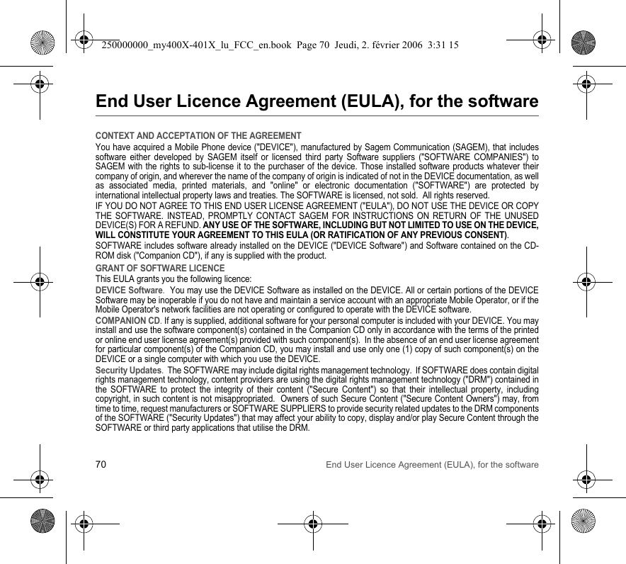 70 End User Licence Agreement (EULA), for the softwareEnd User Licence Agreement (EULA), for the softwareCONTEXT AND ACCEPTATION OF THE AGREEMENTYou have acquired a Mobile Phone device (&quot;DEVICE&quot;), manufactured by Sagem Communication (SAGEM), that includes software either developed by SAGEM itself or licensed third party Software suppliers (&quot;SOFTWARE COMPANIES&quot;) to SAGEM with the rights to sub-license it to the purchaser of the device. Those installed software products whatever their company of origin, and wherever the name of the company of origin is indicated of not in the DEVICE documentation, as well as associated media, printed materials, and &quot;online&quot; or electronic documentation (&quot;SOFTWARE&quot;) are protected by international intellectual property laws and treaties. The SOFTWARE is licensed, not sold.  All rights reserved. IF YOU DO NOT AGREE TO THIS END USER LICENSE AGREEMENT (&quot;EULA&quot;), DO NOT USE THE DEVICE OR COPY THE SOFTWARE. INSTEAD, PROMPTLY CONTACT SAGEM FOR INSTRUCTIONS ON RETURN OF THE UNUSED DEVICE(S) FOR A REFUND. ANY USE OF THE SOFTWARE, INCLUDING BUT NOT LIMITED TO USE ON THE DEVICE, WILL CONSTITUTE YOUR AGREEMENT TO THIS EULA (OR RATIFICATION OF ANY PREVIOUS CONSENT). SOFTWARE includes software already installed on the DEVICE (&quot;DEVICE Software&quot;) and Software contained on the CD-ROM disk (&quot;Companion CD&quot;), if any is supplied with the product.  GRANT OF SOFTWARE LICENCEThis EULA grants you the following licence: DEVICE Software.  You may use the DEVICE Software as installed on the DEVICE. All or certain portions of the DEVICE Software may be inoperable if you do not have and maintain a service account with an appropriate Mobile Operator, or if the Mobile Operator&apos;s network facilities are not operating or configured to operate with the DEVICE software.COMPANION CD. If any is supplied, additional software for your personal computer is included with your DEVICE. You may install and use the software component(s) contained in the Companion CD only in accordance with the terms of the printed or online end user license agreement(s) provided with such component(s).  In the absence of an end user license agreement for particular component(s) of the Companion CD, you may install and use only one (1) copy of such component(s) on the DEVICE or a single computer with which you use the DEVICE. Security Updates.  The SOFTWARE may include digital rights management technology.  If SOFTWARE does contain digital rights management technology, content providers are using the digital rights management technology (&quot;DRM&quot;) contained in the SOFTWARE to protect the integrity of their content (&quot;Secure Content&quot;) so that their intellectual property, including copyright, in such content is not misappropriated.  Owners of such Secure Content (&quot;Secure Content Owners&quot;) may, from time to time, request manufacturers or SOFTWARE SUPPLIERS to provide security related updates to the DRM components of the SOFTWARE (&quot;Security Updates&quot;) that may affect your ability to copy, display and/or play Secure Content through the SOFTWARE or third party applications that utilise the DRM.  250000000_my400X-401X_lu_FCC_en.book  Page 70  Jeudi, 2. février 2006  3:31 15