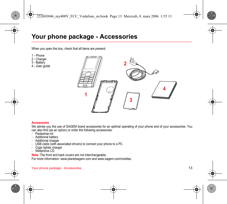 Your phone package - Accessories 13Your phone package - AccessoriesWhen you open the box, check that all items are present:1 - Phone2 - Charger3 - Battery4 - User guideAccessoriesWe advise you the use of SAGEM brand accessories for an optimal operating of your phone and of your accessories. You can also find (as an option) or order the following accessories:-Pedestrian kit-Additional battery-Additional charger-USB cable (with associated drivers) to connect your phone to a PC-Cigar lighter charger-Wellphone CDNote: The front and back covers are not interchangeable.For more information: www.planetsagem.com and www.sagem.com/mobiles.2134252603046_my400V_FCC_Vodafone_en.book  Page 13  Mercredi, 8. mars 2006  1:55 13