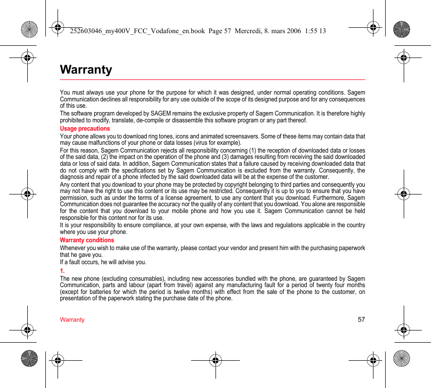 Warranty 57WarrantyYou must always use your phone for the purpose for which it was designed, under normal operating conditions. Sagem Communication declines all responsibility for any use outside of the scope of its designed purpose and for any consequences of this use.The software program developed by SAGEM remains the exclusive property of Sagem Communication. It is therefore highly prohibited to modify, translate, de-compile or disassemble this software program or any part thereof.Usage precautionsYour phone allows you to download ring tones, icons and animated screensavers. Some of these items may contain data that may cause malfunctions of your phone or data losses (virus for example). For this reason, Sagem Communication rejects all responsibility concerning (1) the reception of downloaded data or losses of the said data, (2) the impact on the operation of the phone and (3) damages resulting from receiving the said downloaded data or loss of said data. In addition, Sagem Communication states that a failure caused by receiving downloaded data that do not comply with the specifications set by Sagem Communication is excluded from the warranty. Consequently, the diagnosis and repair of a phone infected by the said downloaded data will be at the expense of the customer.Any content that you download to your phone may be protected by copyright belonging to third parties and consequently you may not have the right to use this content or its use may be restricted. Consequently it is up to you to ensure that you have permission, such as under the terms of a license agreement, to use any content that you download. Furthermore, Sagem Communication does not guarantee the accuracy nor the quality of any content that you download. You alone are responsible for the content that you download to your mobile phone and how you use it. Sagem Communication cannot be held responsible for this content nor for its use.It is your responsibility to ensure compliance, at your own expense, with the laws and regulations applicable in the country where you use your phone.Warranty conditionsWhenever you wish to make use of the warranty, please contact your vendor and present him with the purchasing paperwork that he gave you. If a fault occurs, he will advise you.1.The new phone (excluding consumables), including new accessories bundled with the phone, are guaranteed by Sagem Communication, parts and labour (apart from travel) against any manufacturing fault for a period of twenty four months (except for batteries for which the period is twelve months) with effect from the sale of the phone to the customer, on presentation of the paperwork stating the purchase date of the phone.252603046_my400V_FCC_Vodafone_en.book  Page 57  Mercredi, 8. mars 2006  1:55 13