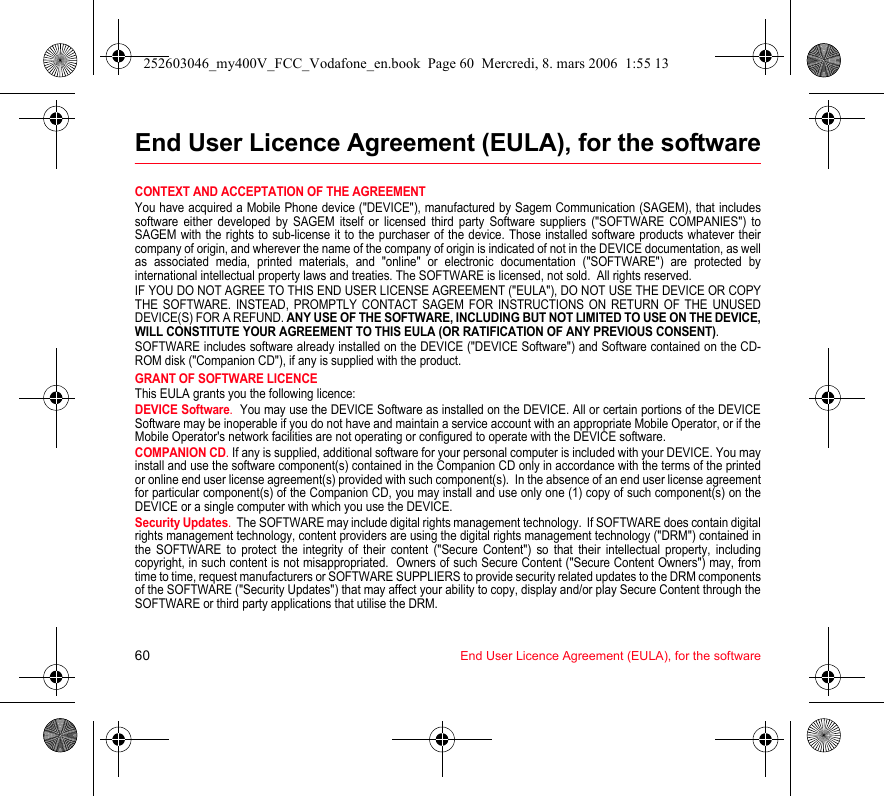 60 End User Licence Agreement (EULA), for the softwareEnd User Licence Agreement (EULA), for the softwareCONTEXT AND ACCEPTATION OF THE AGREEMENTYou have acquired a Mobile Phone device (&quot;DEVICE&quot;), manufactured by Sagem Communication (SAGEM), that includes software either developed by SAGEM itself or licensed third party Software suppliers (&quot;SOFTWARE COMPANIES&quot;) to SAGEM with the rights to sub-license it to the purchaser of the device. Those installed software products whatever their company of origin, and wherever the name of the company of origin is indicated of not in the DEVICE documentation, as well as associated media, printed materials, and &quot;online&quot; or electronic documentation (&quot;SOFTWARE&quot;) are protected by international intellectual property laws and treaties. The SOFTWARE is licensed, not sold.  All rights reserved. IF YOU DO NOT AGREE TO THIS END USER LICENSE AGREEMENT (&quot;EULA&quot;), DO NOT USE THE DEVICE OR COPY THE SOFTWARE. INSTEAD, PROMPTLY CONTACT SAGEM FOR INSTRUCTIONS ON RETURN OF THE UNUSED DEVICE(S) FOR A REFUND. ANY USE OF THE SOFTWARE, INCLUDING BUT NOT LIMITED TO USE ON THE DEVICE, WILL CONSTITUTE YOUR AGREEMENT TO THIS EULA (OR RATIFICATION OF ANY PREVIOUS CONSENT). SOFTWARE includes software already installed on the DEVICE (&quot;DEVICE Software&quot;) and Software contained on the CD-ROM disk (&quot;Companion CD&quot;), if any is supplied with the product.  GRANT OF SOFTWARE LICENCEThis EULA grants you the following licence: DEVICE Software.  You may use the DEVICE Software as installed on the DEVICE. All or certain portions of the DEVICE Software may be inoperable if you do not have and maintain a service account with an appropriate Mobile Operator, or if the Mobile Operator&apos;s network facilities are not operating or configured to operate with the DEVICE software.COMPANION CD. If any is supplied, additional software for your personal computer is included with your DEVICE. You may install and use the software component(s) contained in the Companion CD only in accordance with the terms of the printed or online end user license agreement(s) provided with such component(s).  In the absence of an end user license agreement for particular component(s) of the Companion CD, you may install and use only one (1) copy of such component(s) on the DEVICE or a single computer with which you use the DEVICE. Security Updates.  The SOFTWARE may include digital rights management technology.  If SOFTWARE does contain digital rights management technology, content providers are using the digital rights management technology (&quot;DRM&quot;) contained in the SOFTWARE to protect the integrity of their content (&quot;Secure Content&quot;) so that their intellectual property, including copyright, in such content is not misappropriated.  Owners of such Secure Content (&quot;Secure Content Owners&quot;) may, from time to time, request manufacturers or SOFTWARE SUPPLIERS to provide security related updates to the DRM components of the SOFTWARE (&quot;Security Updates&quot;) that may affect your ability to copy, display and/or play Secure Content through the SOFTWARE or third party applications that utilise the DRM.  252603046_my400V_FCC_Vodafone_en.book  Page 60  Mercredi, 8. mars 2006  1:55 13