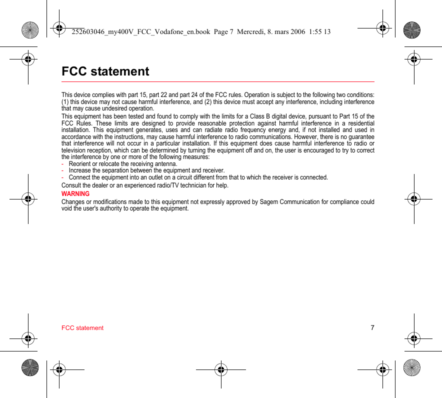 FCC statement 7FCC statementThis device complies with part 15, part 22 and part 24 of the FCC rules. Operation is subject to the following two conditions: (1) this device may not cause harmful interference, and (2) this device must accept any interference, including interference that may cause undesired operation.This equipment has been tested and found to comply with the limits for a Class B digital device, pursuant to Part 15 of the FCC Rules. These limits are designed to provide reasonable protection against harmful interference in a residential installation. This equipment generates, uses and can radiate radio frequency energy and, if not installed and used in accordance with the instructions, may cause harmful interference to radio communications. However, there is no guarantee that interference will not occur in a particular installation. If this equipment does cause harmful interference to radio or television reception, which can be determined by turning the equipment off and on, the user is encouraged to try to correct the interference by one or more of the following measures:-Reorient or relocate the receiving antenna.-Increase the separation between the equipment and receiver.-Connect the equipment into an outlet on a circuit different from that to which the receiver is connected.Consult the dealer or an experienced radio/TV technician for help.WARNINGChanges or modifications made to this equipment not expressly approved by Sagem Communication for compliance could void the user&apos;s authority to operate the equipment.252603046_my400V_FCC_Vodafone_en.book  Page 7  Mercredi, 8. mars 2006  1:55 13