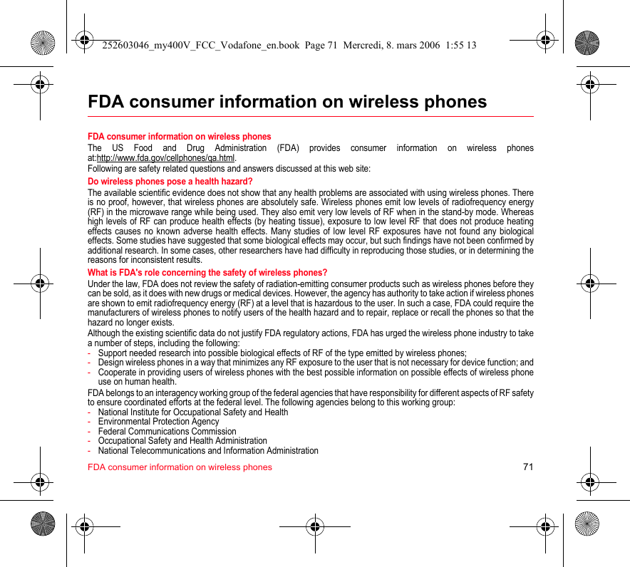 FDA consumer information on wireless phones 71FDA consumer information on wireless phonesFDA consumer information on wireless phonesThe US Food and Drug Administration (FDA) provides consumer information on wireless phones at:http://www.fda.gov/cellphones/qa.html.Following are safety related questions and answers discussed at this web site:Do wireless phones pose a health hazard?The available scientific evidence does not show that any health problems are associated with using wireless phones. There is no proof, however, that wireless phones are absolutely safe. Wireless phones emit low levels of radiofrequency energy (RF) in the microwave range while being used. They also emit very low levels of RF when in the stand-by mode. Whereas high levels of RF can produce health effects (by heating tissue), exposure to low level RF that does not produce heating effects causes no known adverse health effects. Many studies of low level RF exposures have not found any biological effects. Some studies have suggested that some biological effects may occur, but such findings have not been confirmed by additional research. In some cases, other researchers have had difficulty in reproducing those studies, or in determining the reasons for inconsistent results.What is FDA&apos;s role concerning the safety of wireless phones?Under the law, FDA does not review the safety of radiation-emitting consumer products such as wireless phones before they can be sold, as it does with new drugs or medical devices. However, the agency has authority to take action if wireless phones are shown to emit radiofrequency energy (RF) at a level that is hazardous to the user. In such a case, FDA could require the manufacturers of wireless phones to notify users of the health hazard and to repair, replace or recall the phones so that the hazard no longer exists.Although the existing scientific data do not justify FDA regulatory actions, FDA has urged the wireless phone industry to take a number of steps, including the following:-Support needed research into possible biological effects of RF of the type emitted by wireless phones;-Design wireless phones in a way that minimizes any RF exposure to the user that is not necessary for device function; and-Cooperate in providing users of wireless phones with the best possible information on possible effects of wireless phone use on human health.FDA belongs to an interagency working group of the federal agencies that have responsibility for different aspects of RF safety to ensure coordinated efforts at the federal level. The following agencies belong to this working group:-National Institute for Occupational Safety and Health-Environmental Protection Agency-Federal Communications Commission-Occupational Safety and Health Administration-National Telecommunications and Information Administration252603046_my400V_FCC_Vodafone_en.book  Page 71  Mercredi, 8. mars 2006  1:55 13