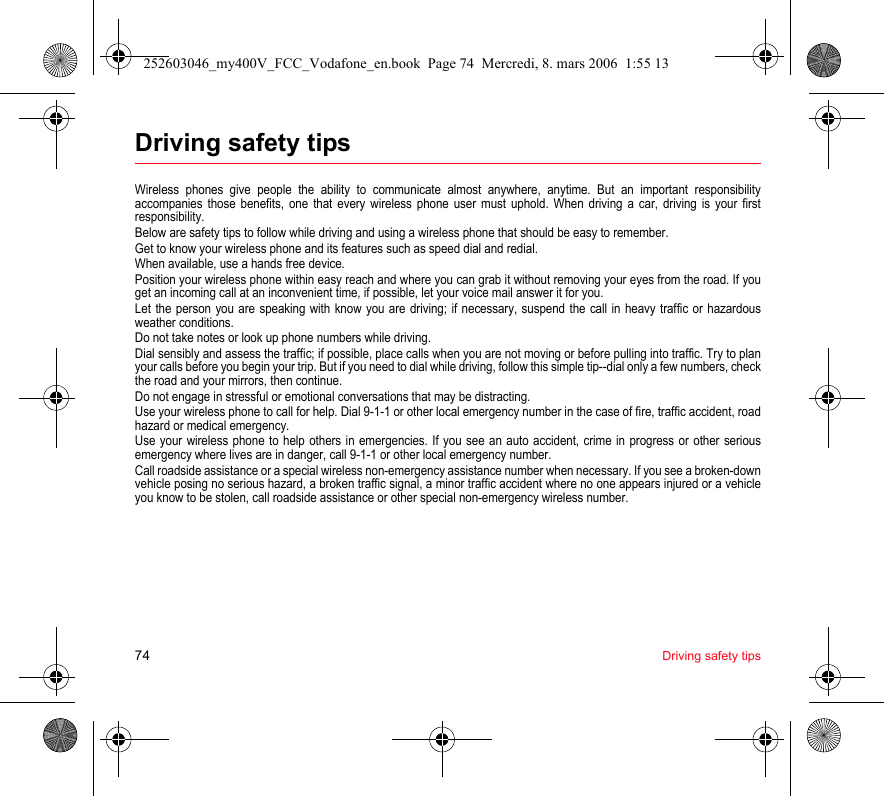 74 Driving safety tipsDriving safety tipsWireless phones give people the ability to communicate almost anywhere, anytime. But an important responsibility accompanies those benefits, one that every wireless phone user must uphold. When driving a car, driving is your first responsibility.Below are safety tips to follow while driving and using a wireless phone that should be easy to remember.Get to know your wireless phone and its features such as speed dial and redial.When available, use a hands free device.Position your wireless phone within easy reach and where you can grab it without removing your eyes from the road. If you get an incoming call at an inconvenient time, if possible, let your voice mail answer it for you.Let the person you are speaking with know you are driving; if necessary, suspend the call in heavy traffic or hazardous weather conditions.Do not take notes or look up phone numbers while driving.Dial sensibly and assess the traffic; if possible, place calls when you are not moving or before pulling into traffic. Try to plan your calls before you begin your trip. But if you need to dial while driving, follow this simple tip--dial only a few numbers, check the road and your mirrors, then continue.Do not engage in stressful or emotional conversations that may be distracting.Use your wireless phone to call for help. Dial 9-1-1 or other local emergency number in the case of fire, traffic accident, road hazard or medical emergency.Use your wireless phone to help others in emergencies. If you see an auto accident, crime in progress or other serious emergency where lives are in danger, call 9-1-1 or other local emergency number.Call roadside assistance or a special wireless non-emergency assistance number when necessary. If you see a broken-down vehicle posing no serious hazard, a broken traffic signal, a minor traffic accident where no one appears injured or a vehicle you know to be stolen, call roadside assistance or other special non-emergency wireless number.252603046_my400V_FCC_Vodafone_en.book  Page 74  Mercredi, 8. mars 2006  1:55 13