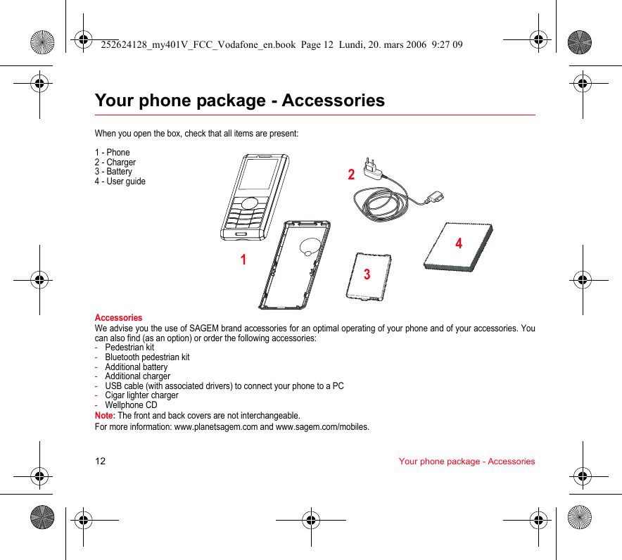 12 Your phone package - AccessoriesYour phone package - AccessoriesWhen you open the box, check that all items are present:1 - Phone2 - Charger3 - Battery4 - User guideAccessoriesWe advise you the use of SAGEM brand accessories for an optimal operating of your phone and of your accessories. You can also find (as an option) or order the following accessories:-Pedestrian kit-Bluetooth pedestrian kit-Additional battery-Additional charger-USB cable (with associated drivers) to connect your phone to a PC-Cigar lighter charger-Wellphone CDNote: The front and back covers are not interchangeable.For more information: www.planetsagem.com and www.sagem.com/mobiles.2134252624128_my401V_FCC_Vodafone_en.book  Page 12  Lundi, 20. mars 2006  9:27 09