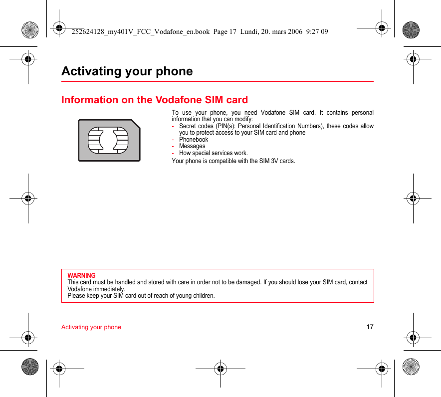 Activating your phone 17Activating your phoneInformation on the Vodafone SIM cardTo use your phone, you need Vodafone SIM card. It contains personalinformation that you can modify:-Secret codes (PIN(s): Personal Identification Numbers), these codes allowyou to protect access to your SIM card and phone-Phonebook-Messages-How special services work.Your phone is compatible with the SIM 3V cards.WARNINGThis card must be handled and stored with care in order not to be damaged. If you should lose your SIM card, contactVodafone immediately.Please keep your SIM card out of reach of young children.252624128_my401V_FCC_Vodafone_en.book  Page 17  Lundi, 20. mars 2006  9:27 09