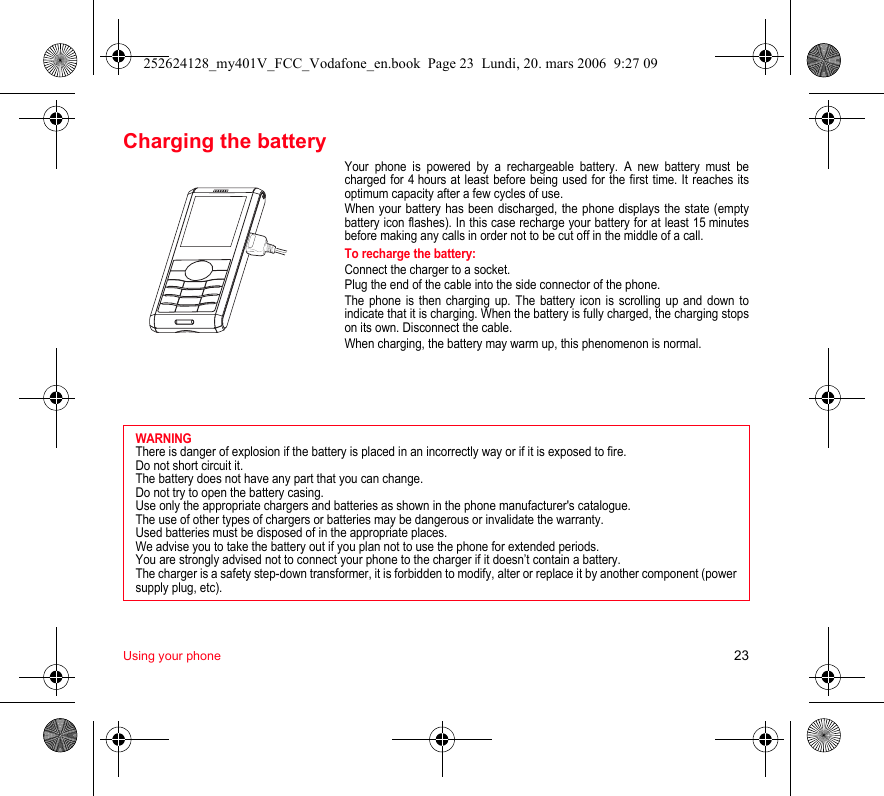 Using your phone 23Charging the batteryYour phone is powered by a rechargeable battery. A new battery must becharged for 4 hours at least before being used for the first time. It reaches itsoptimum capacity after a few cycles of use. When your battery has been discharged, the phone displays the state (emptybattery icon flashes). In this case recharge your battery for at least 15 minutesbefore making any calls in order not to be cut off in the middle of a call.To recharge the battery:Connect the charger to a socket.Plug the end of the cable into the side connector of the phone.The phone is then charging up. The battery icon is scrolling up and down toindicate that it is charging. When the battery is fully charged, the charging stopson its own. Disconnect the cable.When charging, the battery may warm up, this phenomenon is normal.WARNINGThere is danger of explosion if the battery is placed in an incorrectly way or if it is exposed to fire.Do not short circuit it.The battery does not have any part that you can change.Do not try to open the battery casing.Use only the appropriate chargers and batteries as shown in the phone manufacturer&apos;s catalogue.The use of other types of chargers or batteries may be dangerous or invalidate the warranty.Used batteries must be disposed of in the appropriate places. We advise you to take the battery out if you plan not to use the phone for extended periods.You are strongly advised not to connect your phone to the charger if it doesn’t contain a battery.The charger is a safety step-down transformer, it is forbidden to modify, alter or replace it by another component (powersupply plug, etc).252624128_my401V_FCC_Vodafone_en.book  Page 23  Lundi, 20. mars 2006  9:27 09