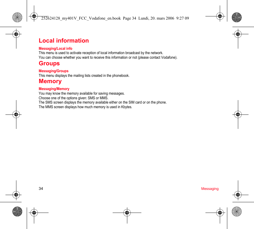 34 MessagingLocal informationMessaging/Local infoThis menu is used to activate reception of local information broadcast by the network.You can choose whether you want to receive this information or not (please contact Vodafone).GroupsMessaging/GroupsThis menu displays the mailing lists created in the phonebook.MemoryMessaging/MemoryYou may know the memory available for saving messages.Choose one of the options given: SMS or MMS.The SMS screen displays the memory available either on the SIM card or on the phone.The MMS screen displays how much memory is used in Kbytes.252624128_my401V_FCC_Vodafone_en.book  Page 34  Lundi, 20. mars 2006  9:27 09